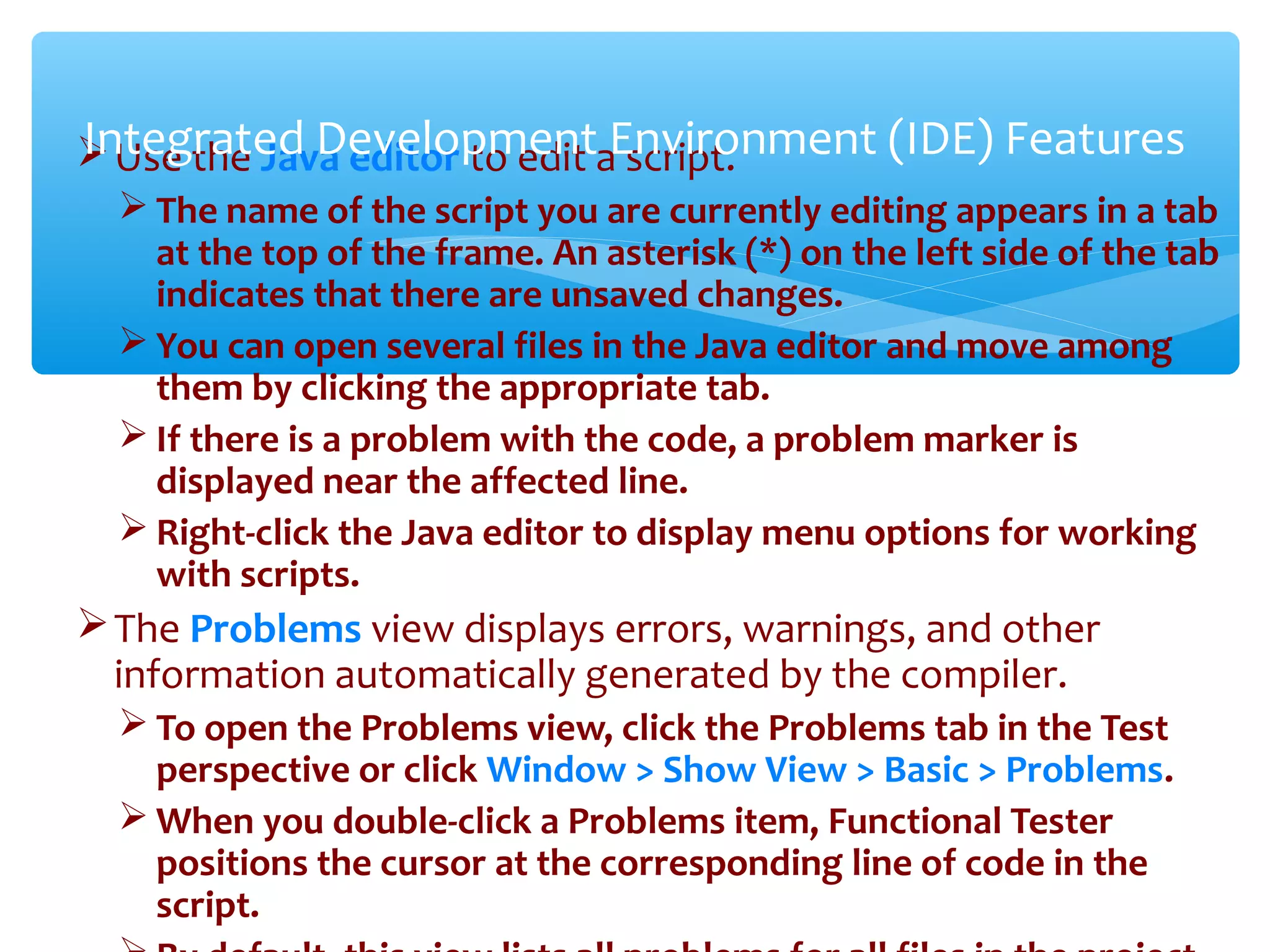Use the Java editor to edit a script.
 The name of the script you are currently editing appears in a tab
at the top of the frame. An asterisk (*) on the left side of the tab
indicates that there are unsaved changes.
 You can open several files in the Java editor and move among
them by clicking the appropriate tab.
 If there is a problem with the code, a problem marker is
displayed near the affected line.
 Right-click the Java editor to display menu options for working
with scripts.
The Problems view displays errors, warnings, and other
information automatically generated by the compiler.
 To open the Problems view, click the Problems tab in the Test
perspective or click Window > Show View > Basic > Problems.
 When you double-click a Problems item, Functional Tester
positions the cursor at the corresponding line of code in the
script.Confidential
Integrated Development Environment (IDE) Features
 