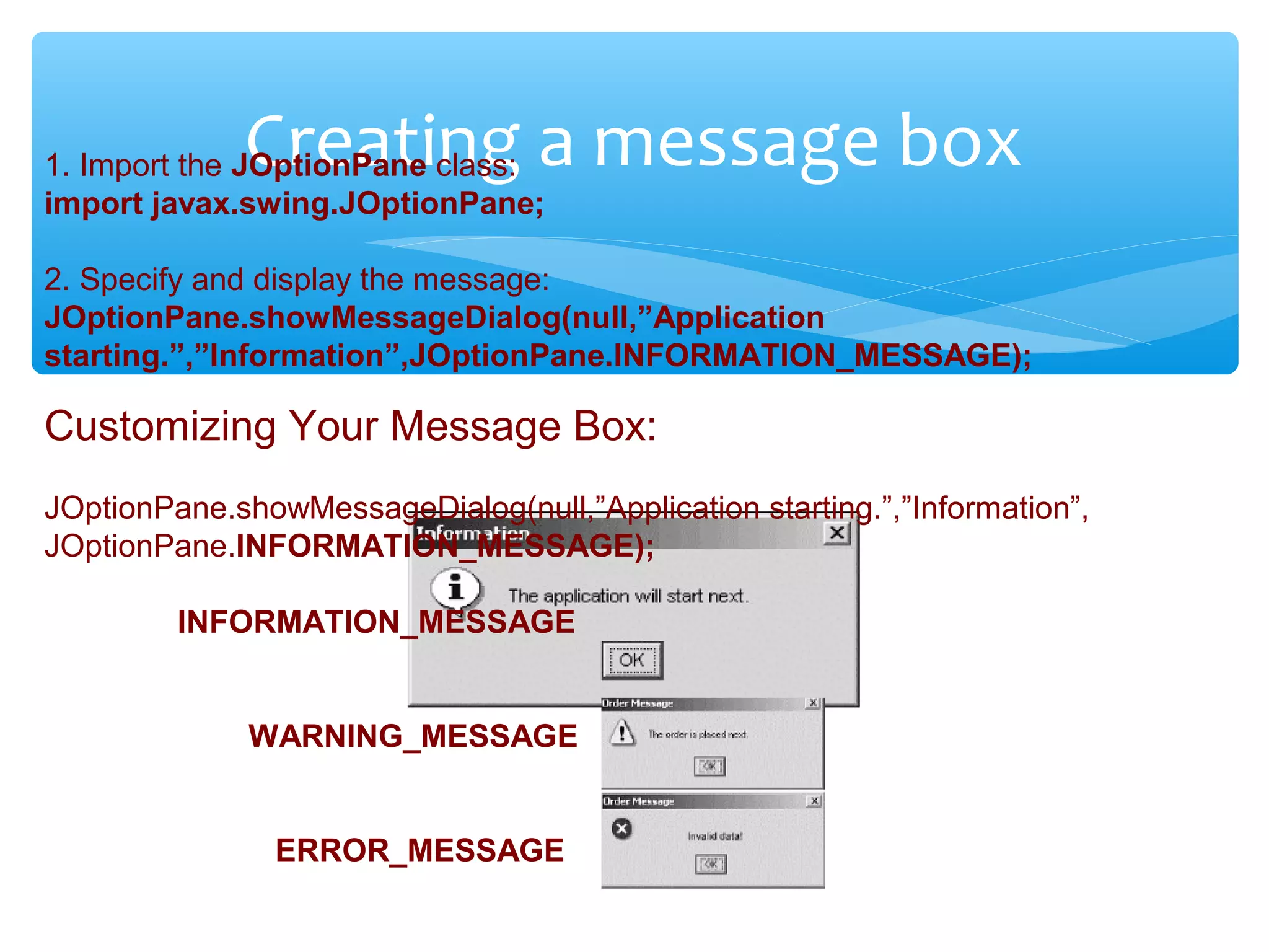 Confidential
Creating a message box1. Import the JOptionPane class:
import javax.swing.JOptionPane;
2. Specify and display the message:
JOptionPane.showMessageDialog(null,”Application
starting.”,”Information”,JOptionPane.INFORMATION_MESSAGE);
Customizing Your Message Box:
JOptionPane.showMessageDialog(null,”Application starting.”,”Information”,
JOptionPane.INFORMATION_MESSAGE);
INFORMATION_MESSAGE
WARNING_MESSAGE
ERROR_MESSAGE
 