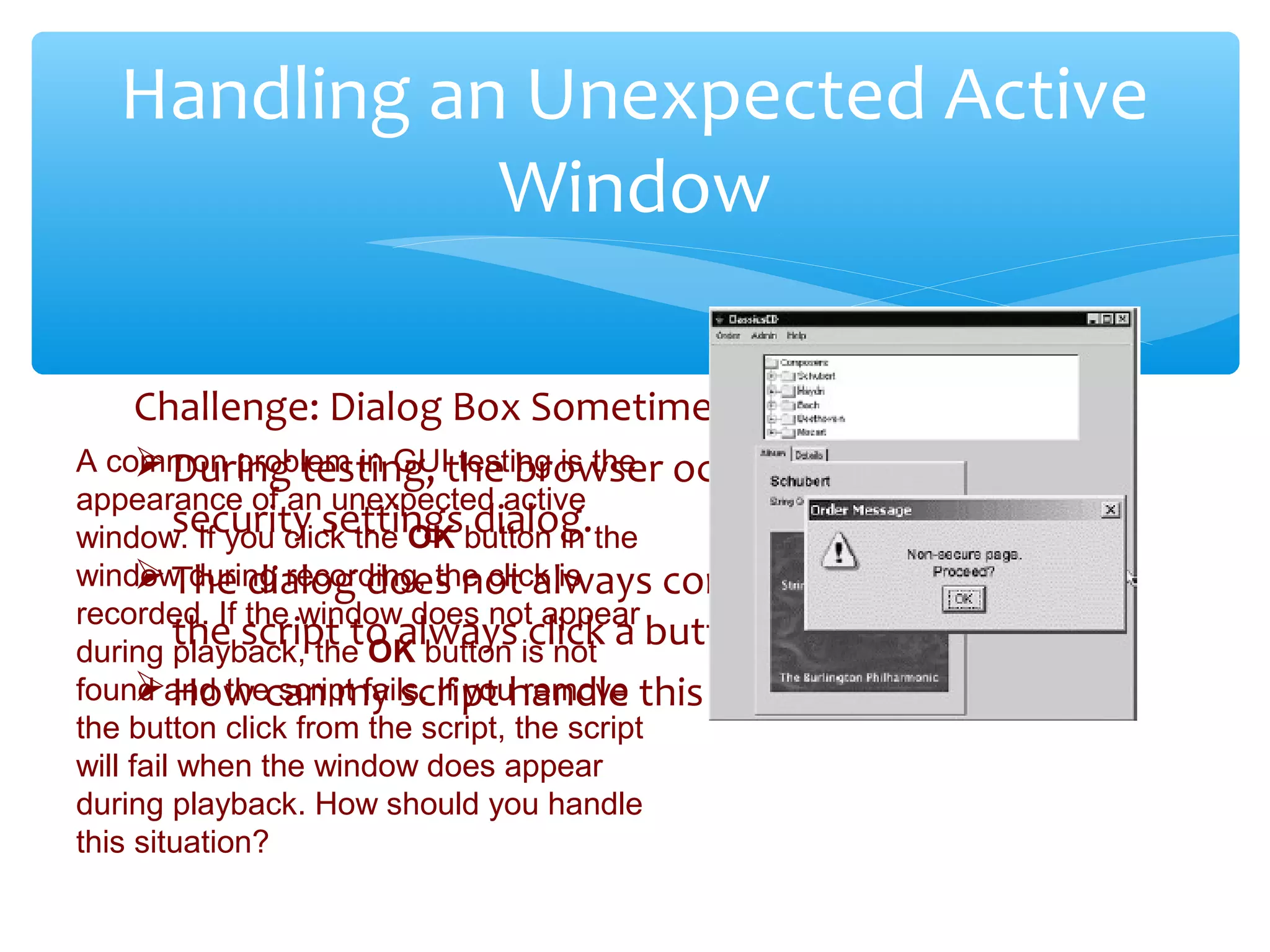Challenge: Dialog Box Sometimes Pops Up
During testing, the browser occasionally pops up a
security settings dialog.
The dialog does not always come up, so I do not want
the script to always click a button.
How can my script handle this event?
Confidential
Handling an Unexpected Active
Window
A common problem in GUI testing is the
appearance of an unexpected active
window. If you click the OK button in the
window during recording, the click is
recorded. If the window does not appear
during playback, the OK button is not
found and the script fails. If you remove
the button click from the script, the script
will fail when the window does appear
during playback. How should you handle
this situation?
 