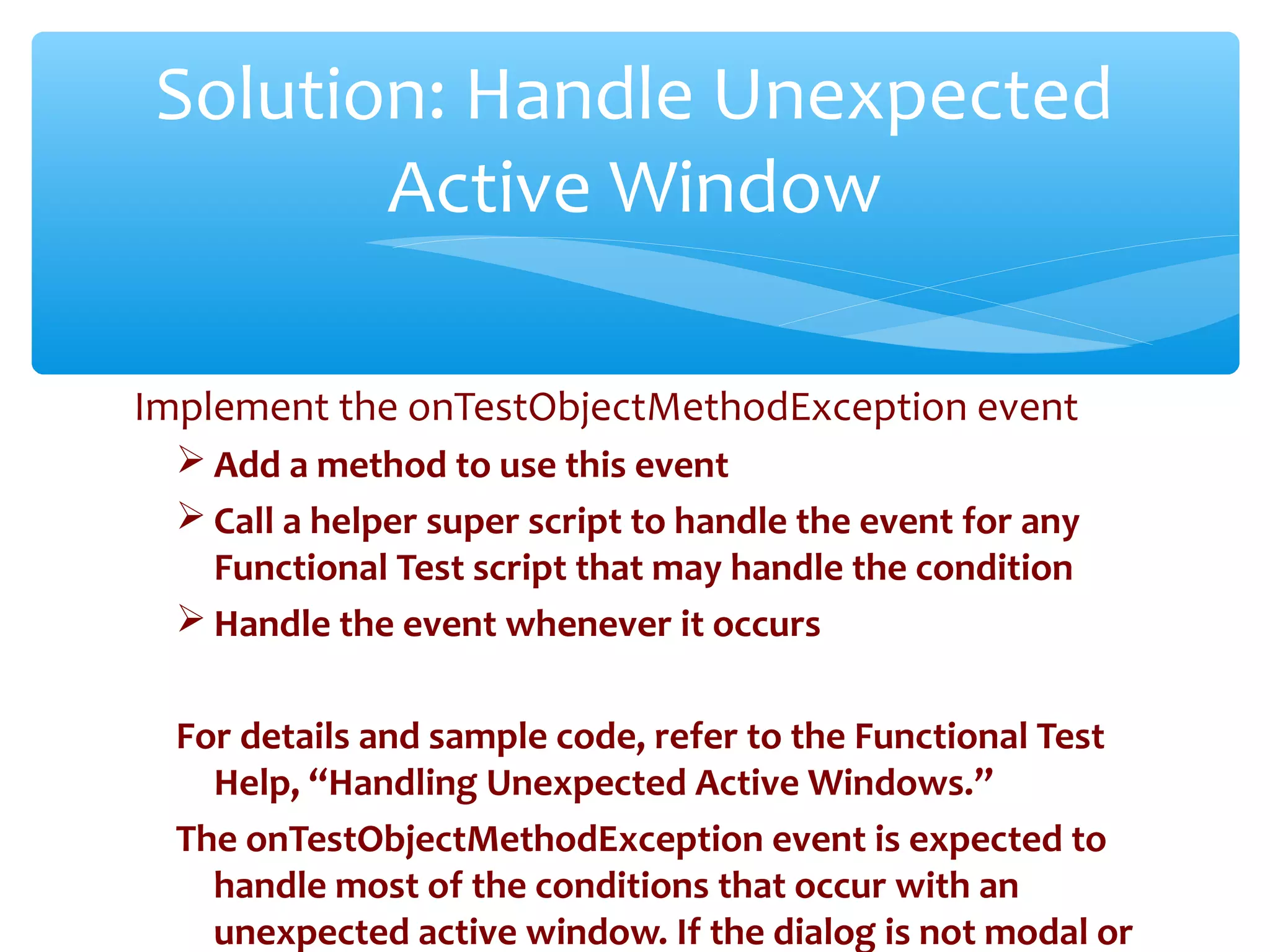 Implement the onTestObjectMethodException event
 Add a method to use this event
 Call a helper super script to handle the event for any
Functional Test script that may handle the condition
 Handle the event whenever it occurs
For details and sample code, refer to the Functional Test
Help, “Handling Unexpected Active Windows.”
The onTestObjectMethodException event is expected to
handle most of the conditions that occur with an
unexpected active window. If the dialog is not modal or
Confidential
Solution: Handle Unexpected
Active Window
 