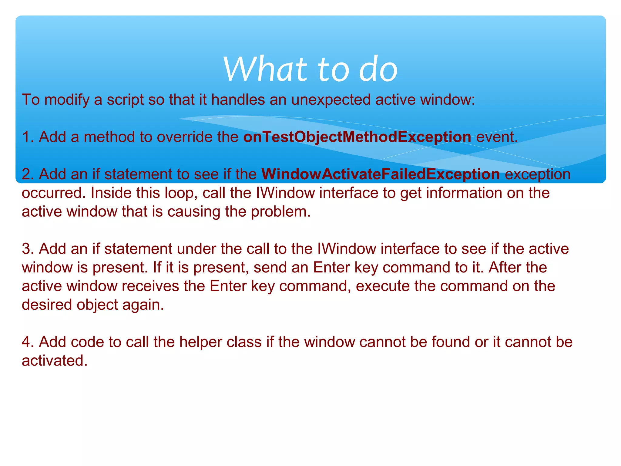 Confidential
What to do
To modify a script so that it handles an unexpected active window:
1. Add a method to override the onTestObjectMethodException event.
2. Add an if statement to see if the WindowActivateFailedException exception
occurred. Inside this loop, call the IWindow interface to get information on the
active window that is causing the problem.
3. Add an if statement under the call to the IWindow interface to see if the active
window is present. If it is present, send an Enter key command to it. After the
active window receives the Enter key command, execute the command on the
desired object again.
4. Add code to call the helper class if the window cannot be found or it cannot be
activated.
 