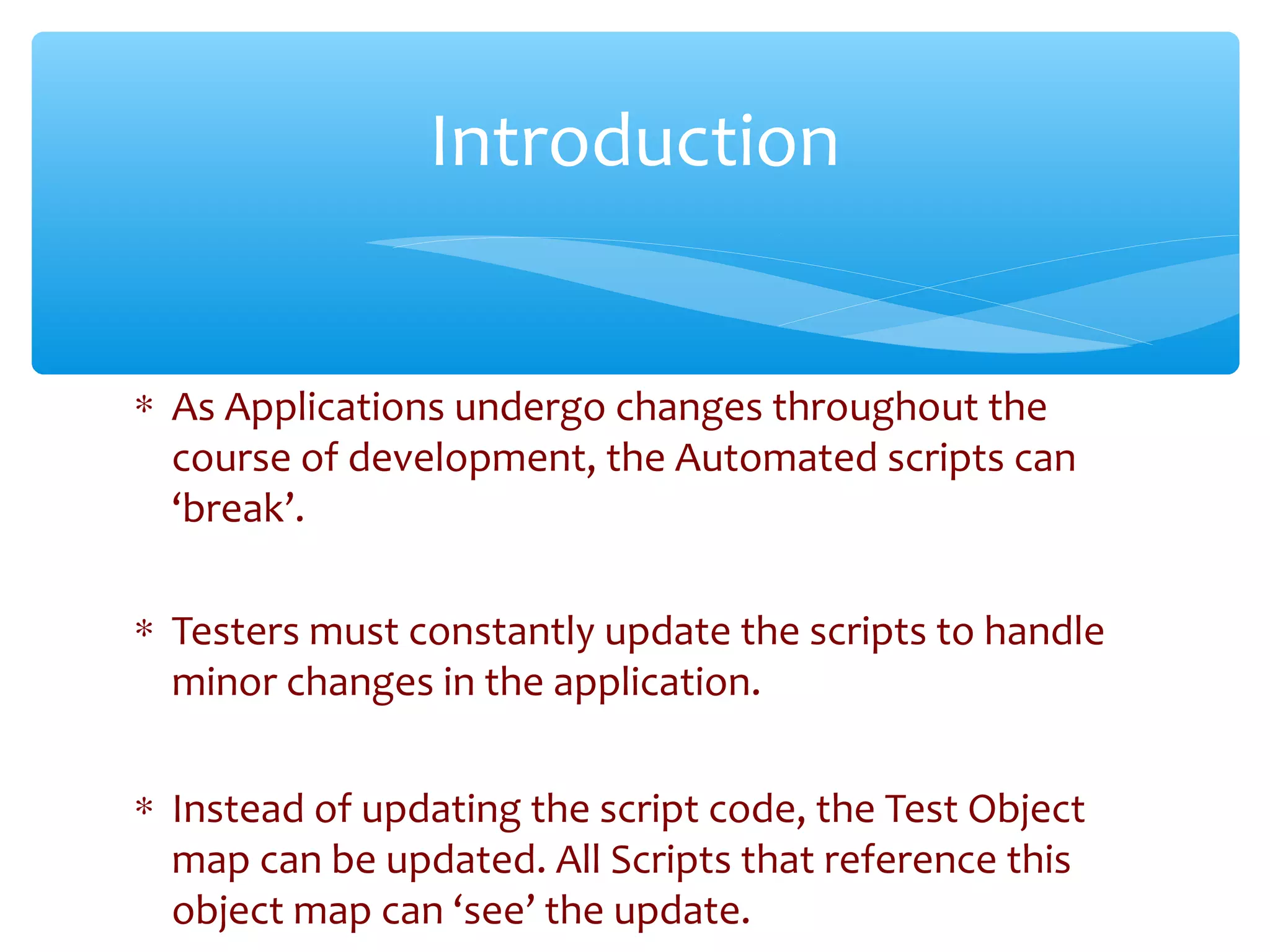∗ As Applications undergo changes throughout the
course of development, the Automated scripts can
‘break’.
∗ Testers must constantly update the scripts to handle
minor changes in the application.
∗ Instead of updating the script code, the Test Object
map can be updated. All Scripts that reference this
object map can ‘see’ the update.
Introduction
 