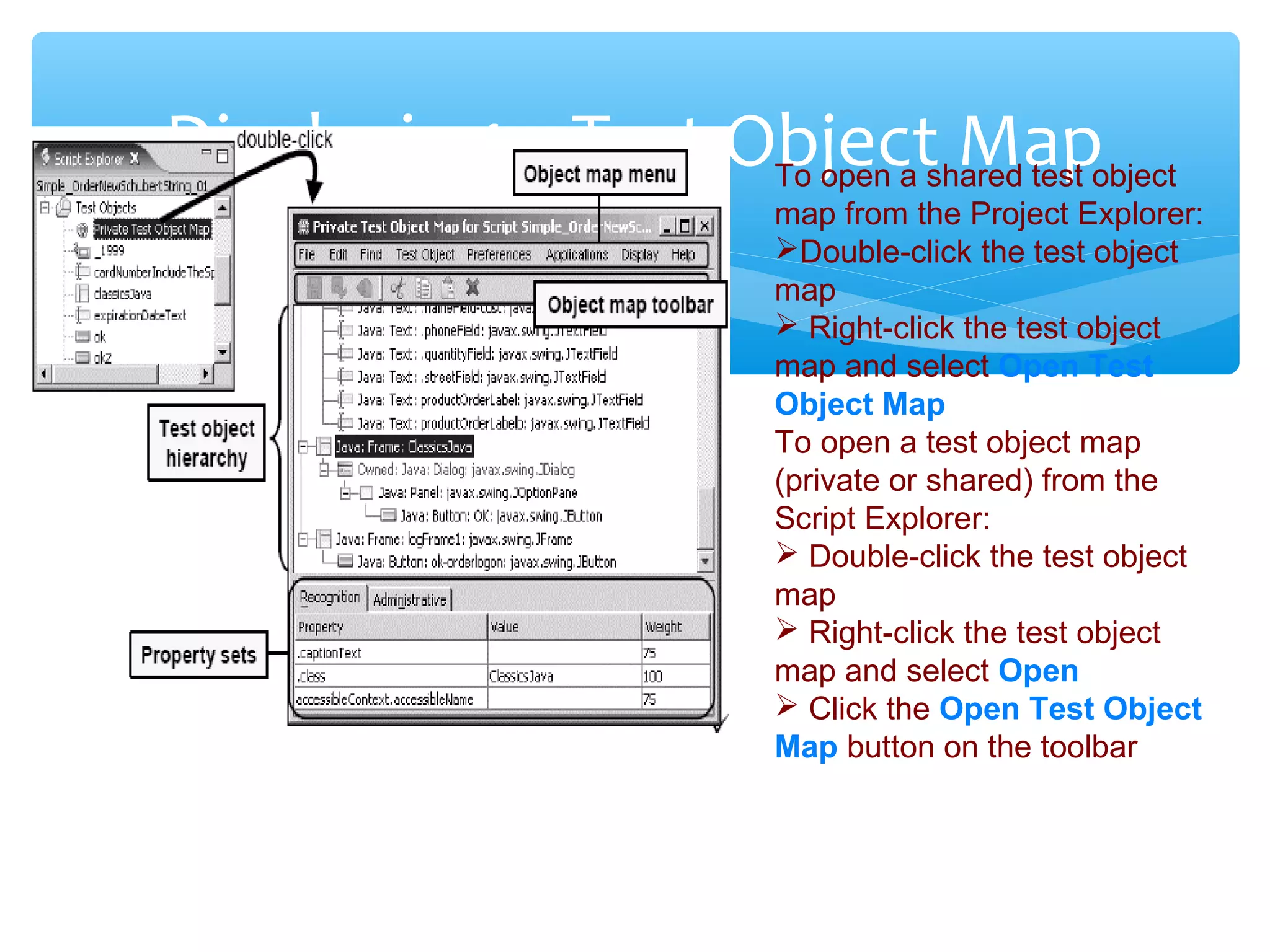 Confidential
Displaying a Test Object MapTo open a shared test object
map from the Project Explorer:
Double-click the test object
map
 Right-click the test object
map and select Open Test
Object Map
To open a test object map
(private or shared) from the
Script Explorer:
 Double-click the test object
map
 Right-click the test object
map and select Open
 Click the Open Test Object
Map button on the toolbar
 