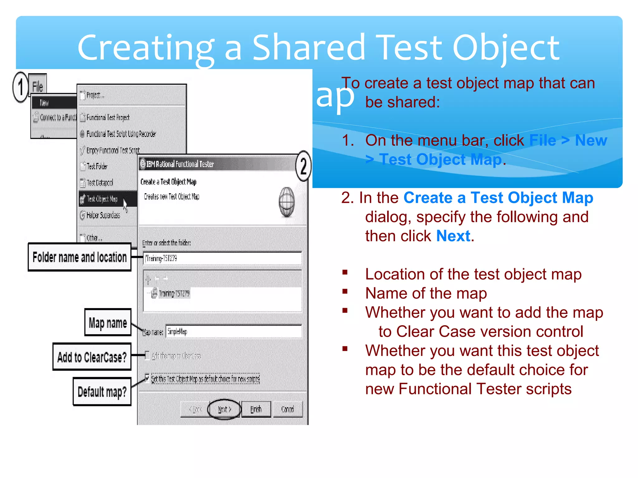 Confidential
Creating a Shared Test Object
MapTo create a test object map that can
be shared:
1. On the menu bar, click File > New
> Test Object Map.
2. In the Create a Test Object Map
dialog, specify the following and
then click Next.
 Location of the test object map
 Name of the map
 Whether you want to add the map
to Clear Case version control
 Whether you want this test object
map to be the default choice for
new Functional Tester scripts
 