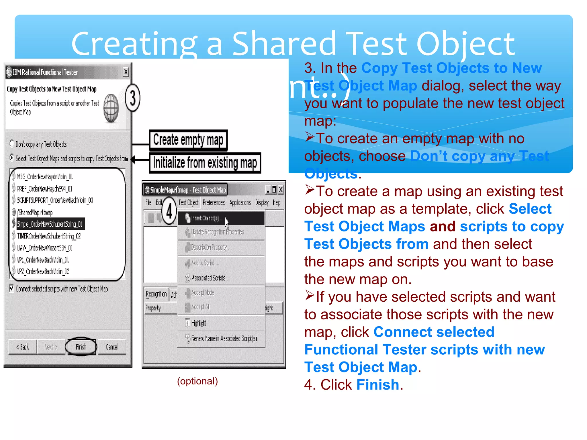 Confidential
Creating a Shared Test Object
(Cont..)
(optional)
3. In the Copy Test Objects to New
Test Object Map dialog, select the way
you want to populate the new test object
map:
To create an empty map with no
objects, choose Don’t copy any Test
Objects.
To create a map using an existing test
object map as a template, click Select
Test Object Maps and scripts to copy
Test Objects from and then select
the maps and scripts you want to base
the new map on.
If you have selected scripts and want
to associate those scripts with the new
map, click Connect selected
Functional Tester scripts with new
Test Object Map.
4. Click Finish.
 