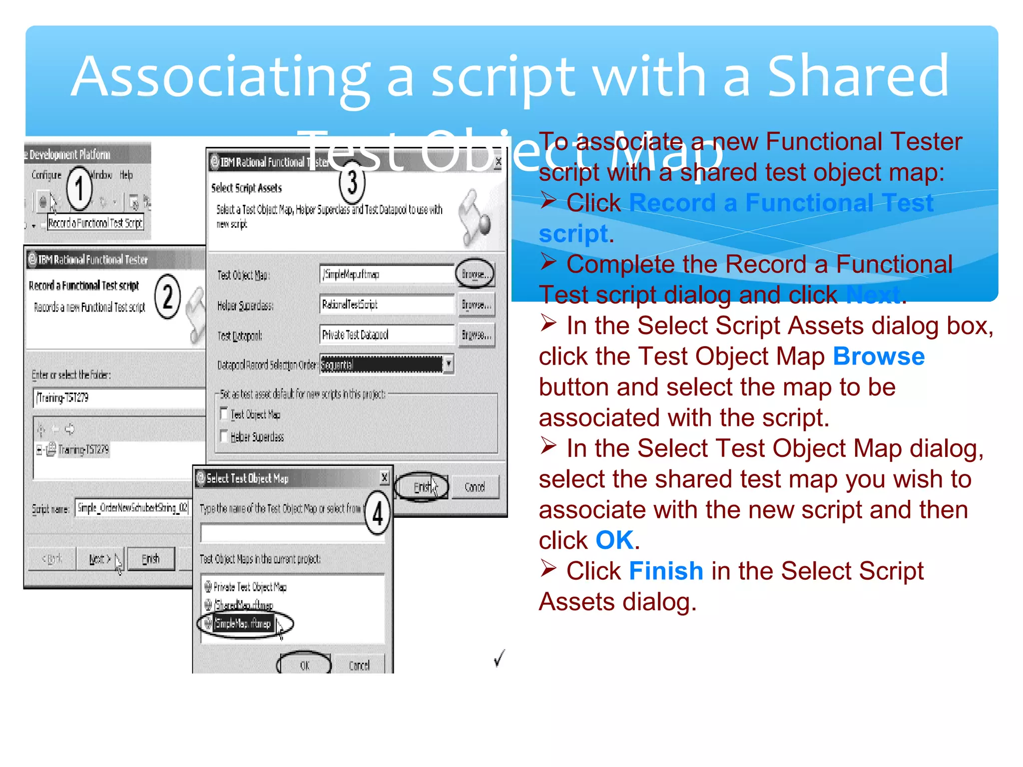 Confidential
Associating a script with a Shared
Test Object MapTo associate a new Functional Tester
script with a shared test object map:
 Click Record a Functional Test
script.
 Complete the Record a Functional
Test script dialog and click Next.
 In the Select Script Assets dialog box,
click the Test Object Map Browse
button and select the map to be
associated with the script.
 In the Select Test Object Map dialog,
select the shared test map you wish to
associate with the new script and then
click OK.
 Click Finish in the Select Script
Assets dialog.
 