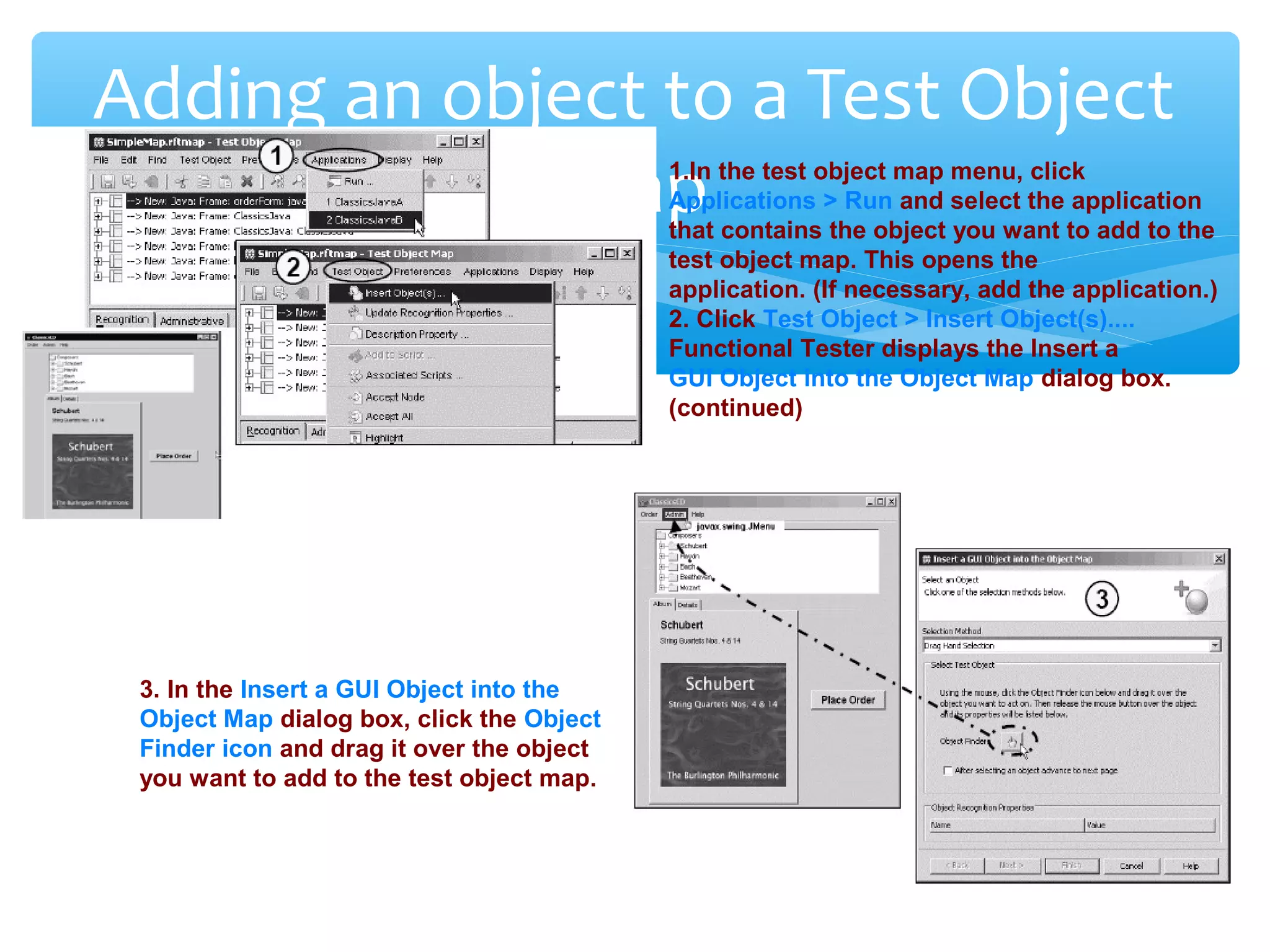 Confidential
Adding an object to a Test Object
Map1.In the test object map menu, click
Applications > Run and select the application
that contains the object you want to add to the
test object map. This opens the
application. (If necessary, add the application.)
2. Click Test Object > Insert Object(s)....
Functional Tester displays the Insert a
GUI Object into the Object Map dialog box.
(continued)
3. In the Insert a GUI Object into the
Object Map dialog box, click the Object
Finder icon and drag it over the object
you want to add to the test object map.
 