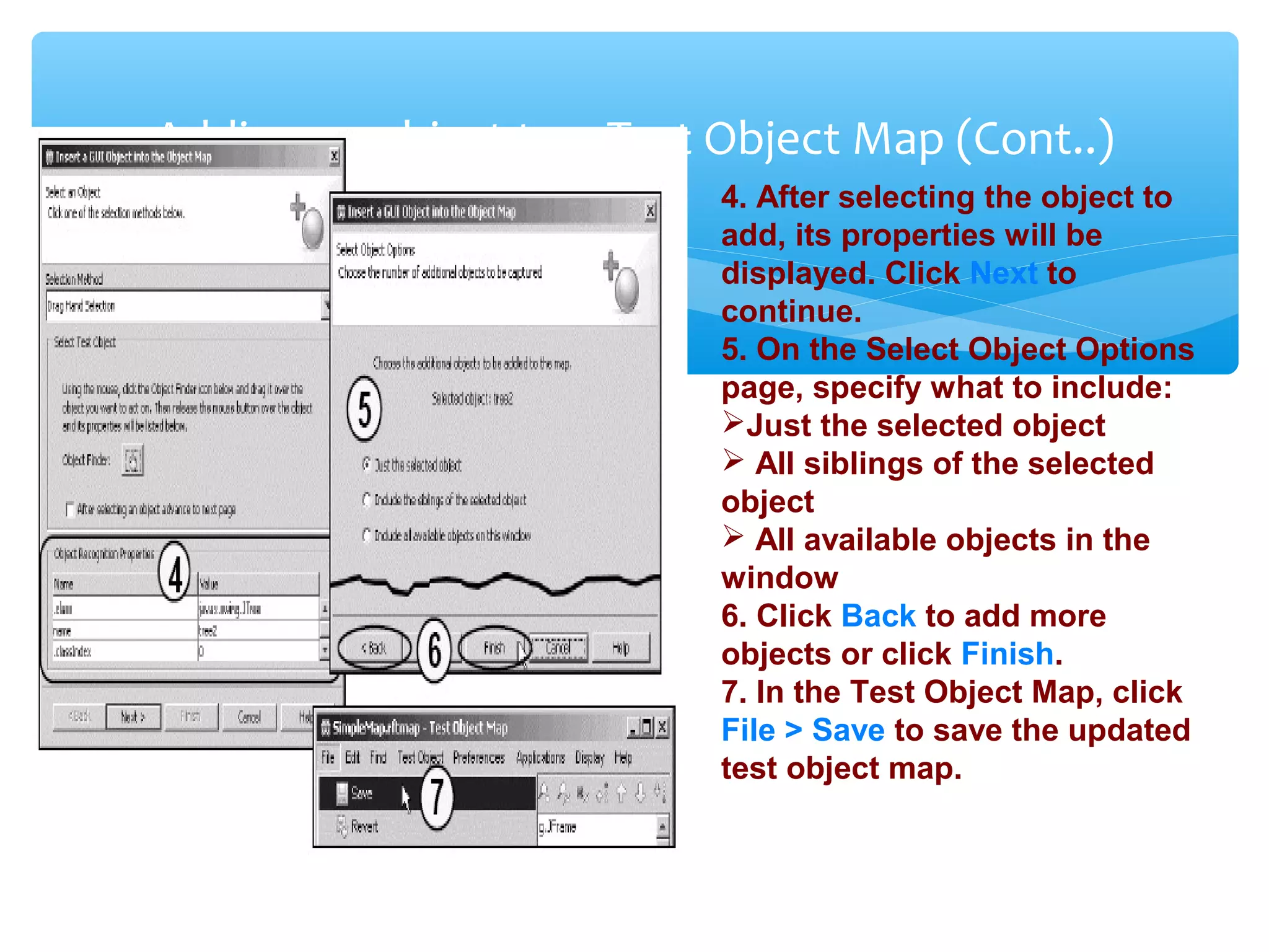 Confidential
Adding an object to a Test Object Map (Cont..)
4. After selecting the object to
add, its properties will be
displayed. Click Next to
continue.
5. On the Select Object Options
page, specify what to include:
Just the selected object
 All siblings of the selected
object
 All available objects in the
window
6. Click Back to add more
objects or click Finish.
7. In the Test Object Map, click
File > Save to save the updated
test object map.
 