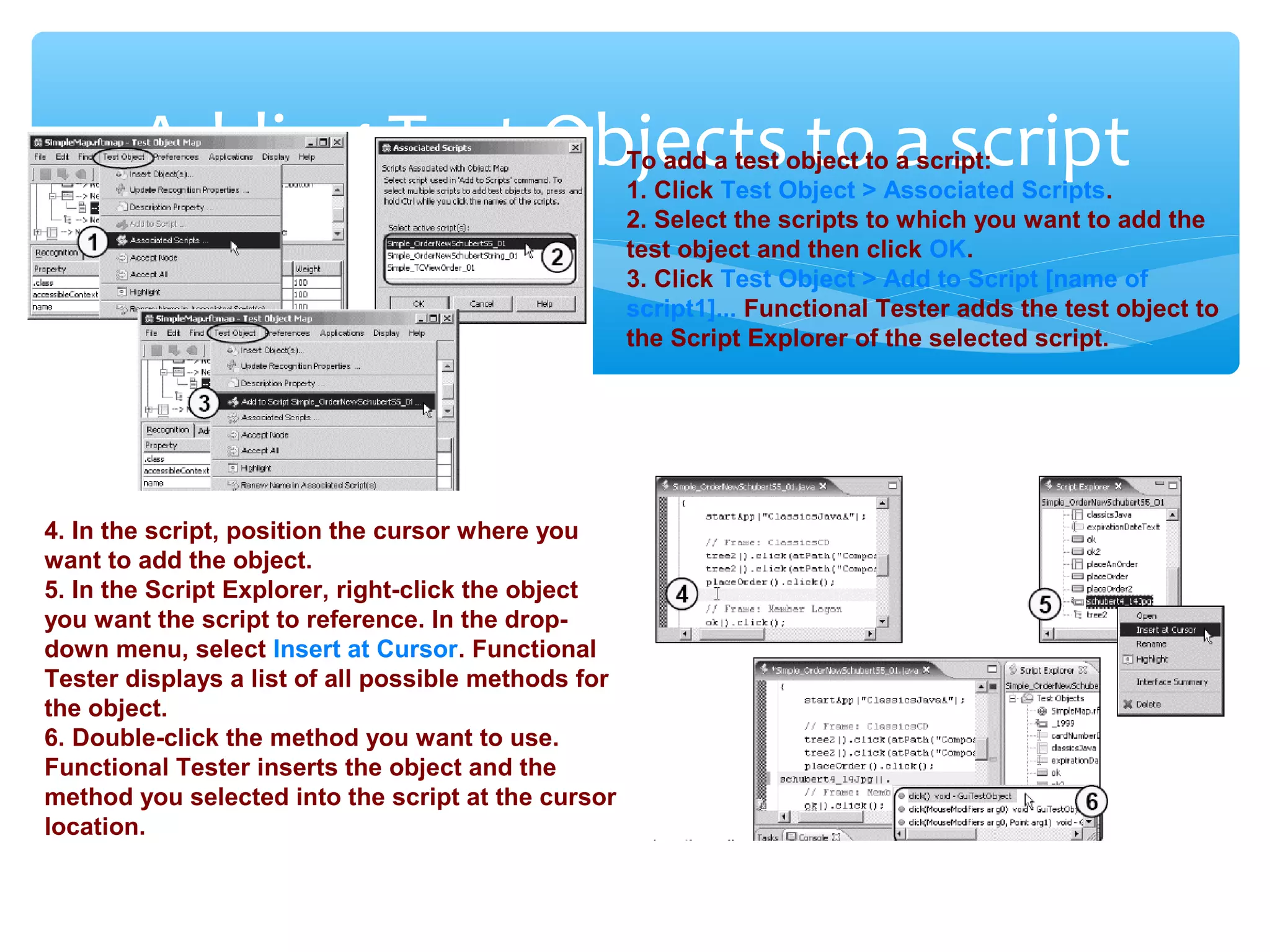 Confidential
Adding Test Objects to a scriptTo add a test object to a script:
1. Click Test Object > Associated Scripts.
2. Select the scripts to which you want to add the
test object and then click OK.
3. Click Test Object > Add to Script [name of
script1]... Functional Tester adds the test object to
the Script Explorer of the selected script.
4. In the script, position the cursor where you
want to add the object.
5. In the Script Explorer, right-click the object
you want the script to reference. In the drop-
down menu, select Insert at Cursor. Functional
Tester displays a list of all possible methods for
the object.
6. Double-click the method you want to use.
Functional Tester inserts the object and the
method you selected into the script at the cursor
location.
 
