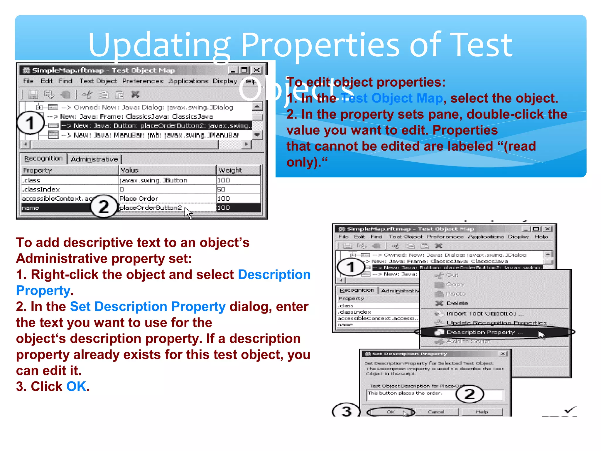 Confidential
Updating Properties of Test
ObjectsTo edit object properties:
1. In the Test Object Map, select the object.
2. In the property sets pane, double-click the
value you want to edit. Properties
that cannot be edited are labeled “(read
only).“
To add descriptive text to an object’s
Administrative property set:
1. Right-click the object and select Description
Property.
2. In the Set Description Property dialog, enter
the text you want to use for the
object‘s description property. If a description
property already exists for this test object, you
can edit it.
3. Click OK.
 