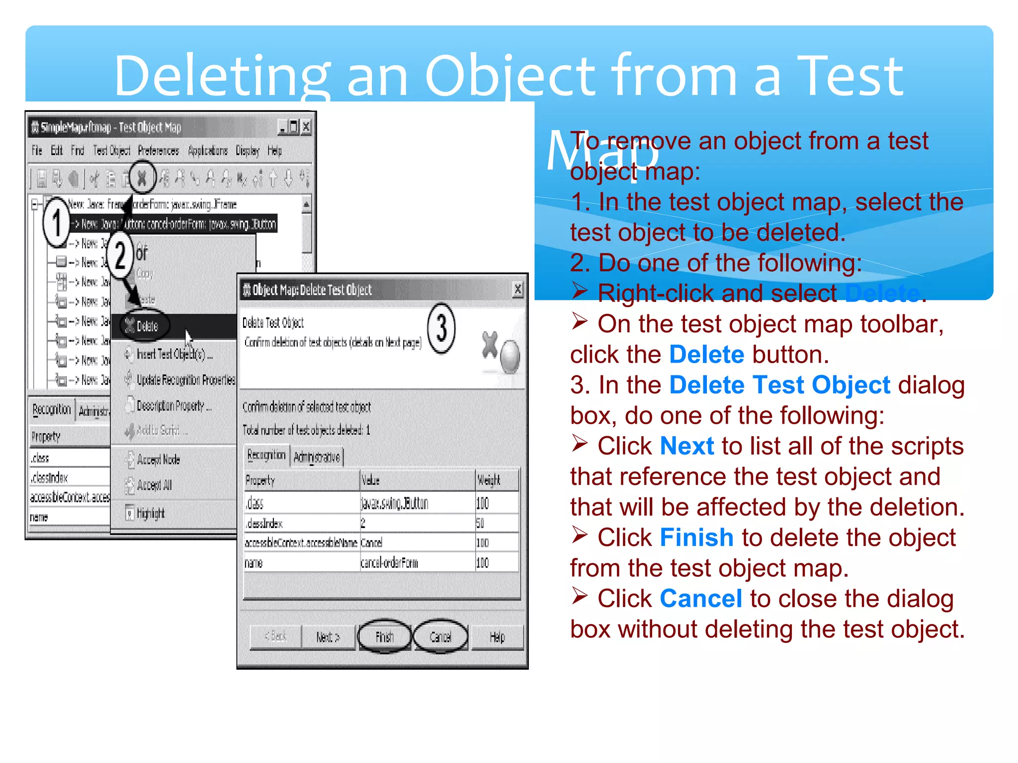 Confidential
Deleting an Object from a Test
Object MapTo remove an object from a test
object map:
1. In the test object map, select the
test object to be deleted.
2. Do one of the following:
 Right-click and select Delete.
 On the test object map toolbar,
click the Delete button.
3. In the Delete Test Object dialog
box, do one of the following:
 Click Next to list all of the scripts
that reference the test object and
that will be affected by the deletion.
 Click Finish to delete the object
from the test object map.
 Click Cancel to close the dialog
box without deleting the test object.
 
