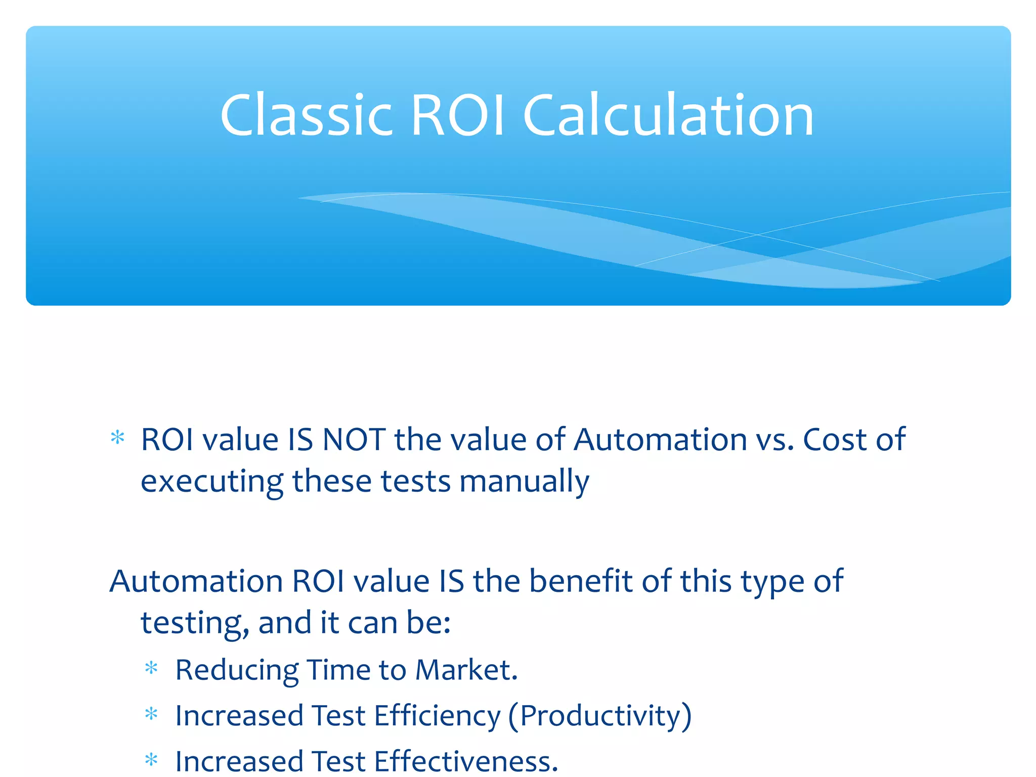 ∗ ROI value IS NOT the value of Automation vs. Cost of
executing these tests manually
Automation ROI value IS the benefit of this type of
testing, and it can be:
∗ Reducing Time to Market.
∗ Increased Test Efficiency (Productivity)
∗ Increased Test Effectiveness.
Confidential
Classic ROI Calculation
 