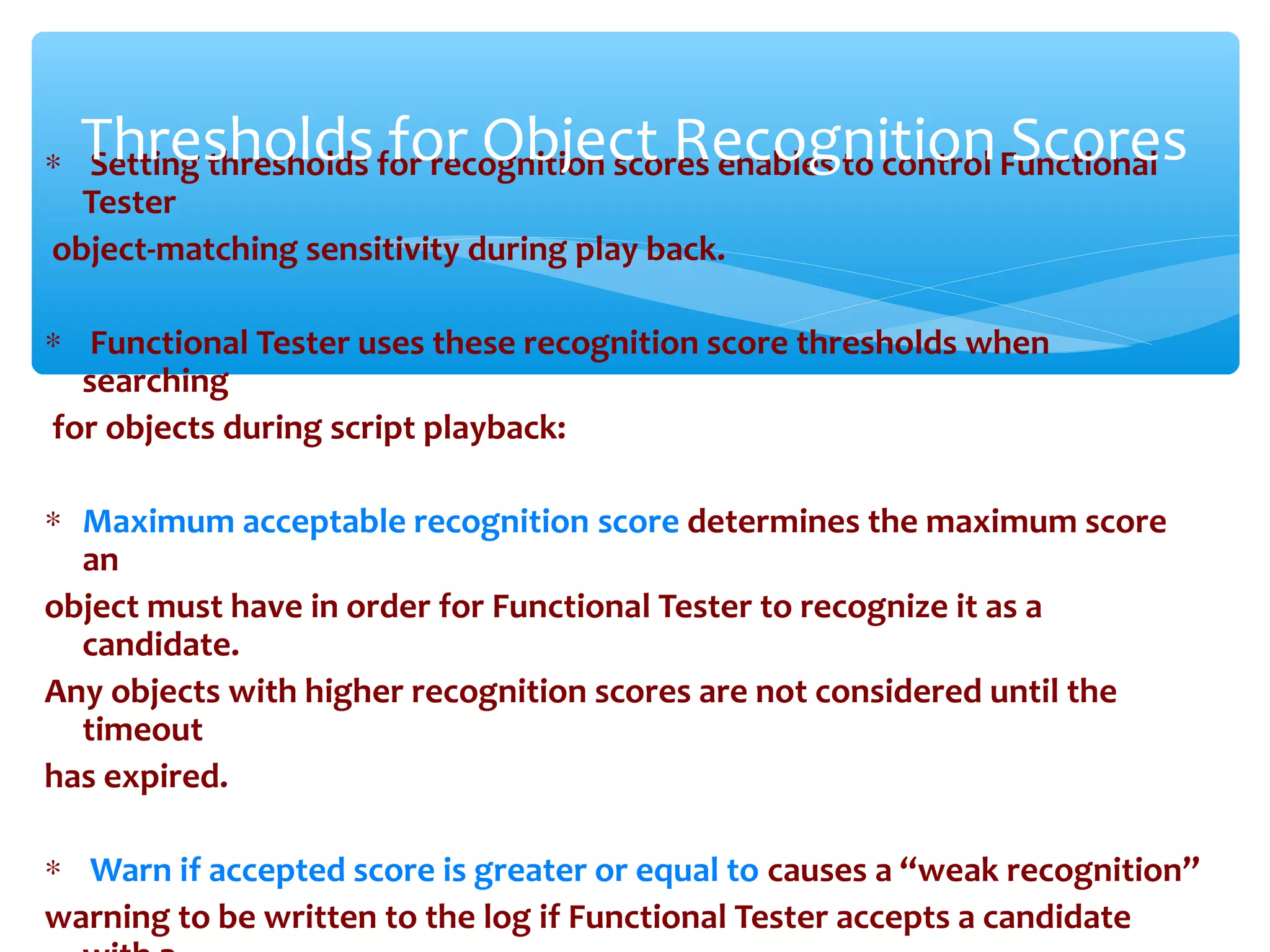 ∗ Setting thresholds for recognition scores enables to control Functional
Tester
object-matching sensitivity during play back.
∗ Functional Tester uses these recognition score thresholds when
searching
for objects during script playback:
∗ Maximum acceptable recognition score determines the maximum score
an
object must have in order for Functional Tester to recognize it as a
candidate.
Any objects with higher recognition scores are not considered until the
timeout
has expired.
∗ Warn if accepted score is greater or equal to causes a “weak recognition”
warning to be written to the log if Functional Tester accepts a candidate
Confidential
Thresholds for Object Recognition Scores
 