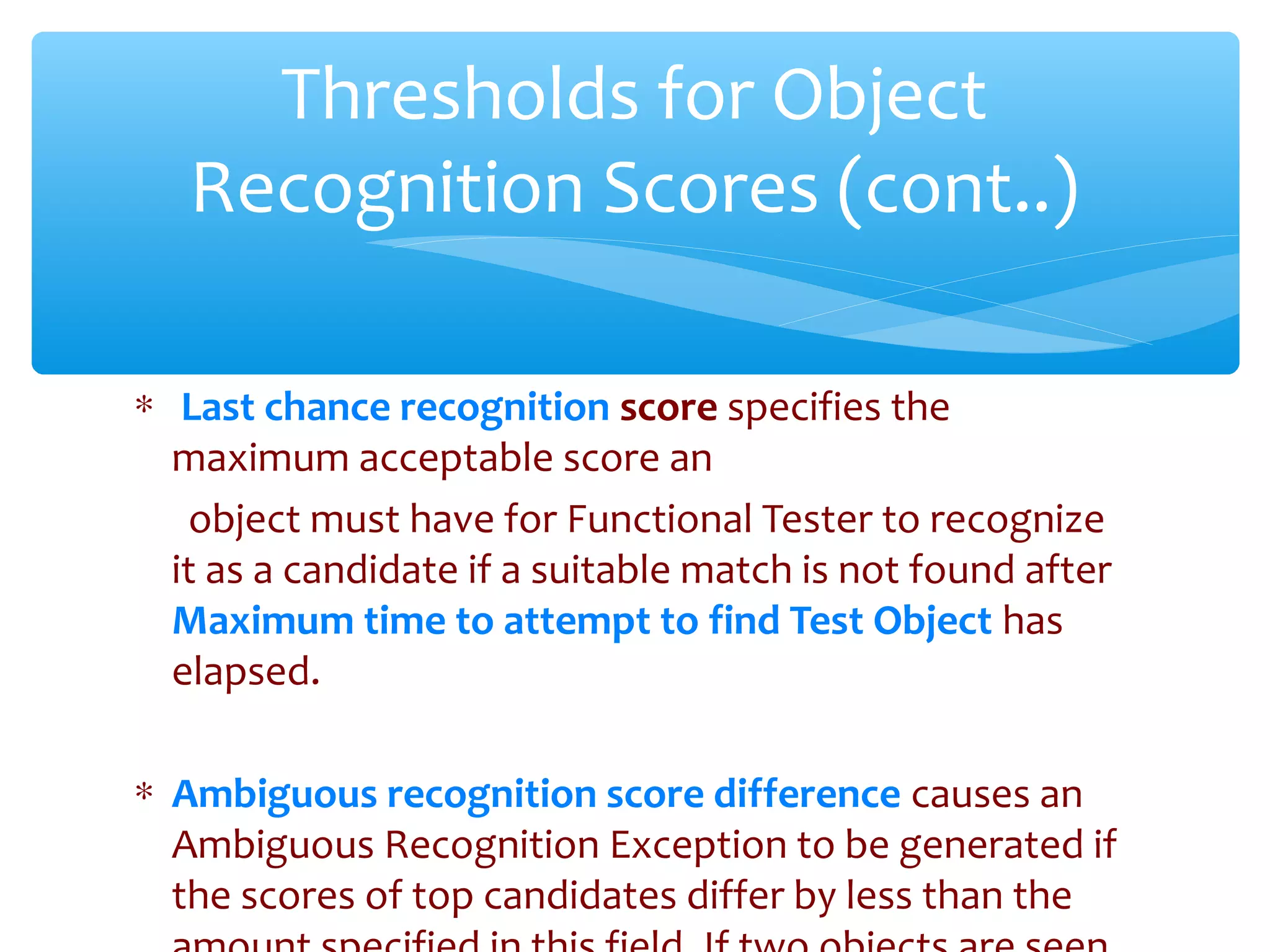 ∗ Last chance recognition score specifies the
maximum acceptable score an
object must have for Functional Tester to recognize
it as a candidate if a suitable match is not found after
Maximum time to attempt to find Test Object has
elapsed.
∗ Ambiguous recognition score difference causes an
Ambiguous Recognition Exception to be generated if
the scores of top candidates differ by less than theConfidential
Thresholds for Object
Recognition Scores (cont..)
 