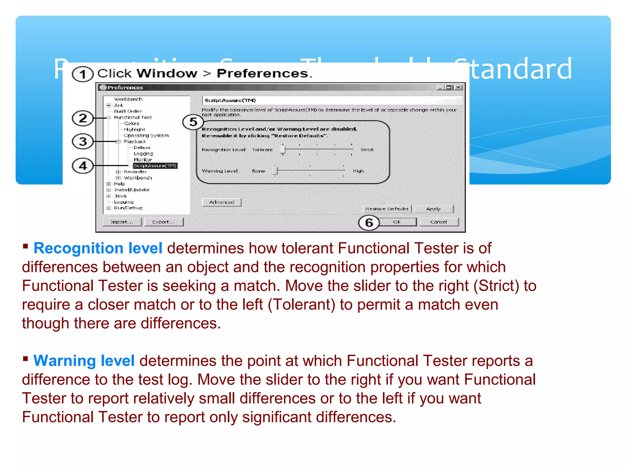 Confidential
Recognition Score Thresholds-Standard
 Recognition level determines how tolerant Functional Tester is of
differences between an object and the recognition properties for which
Functional Tester is seeking a match. Move the slider to the right (Strict) to
require a closer match or to the left (Tolerant) to permit a match even
though there are differences.
 Warning level determines the point at which Functional Tester reports a
difference to the test log. Move the slider to the right if you want Functional
Tester to report relatively small differences or to the left if you want
Functional Tester to report only significant differences.
 