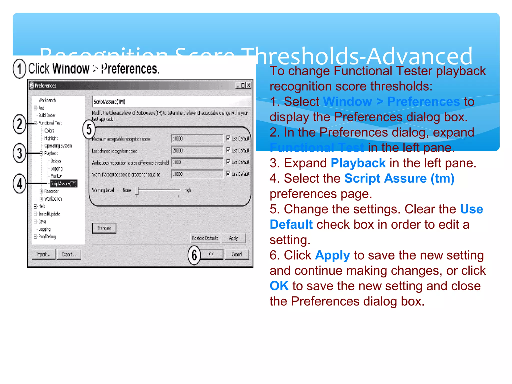 Confidential
Recognition Score Thresholds-AdvancedTo change Functional Tester playback
recognition score thresholds:
1. Select Window > Preferences to
display the Preferences dialog box.
2. In the Preferences dialog, expand
Functional Test in the left pane.
3. Expand Playback in the left pane.
4. Select the Script Assure (tm)
preferences page.
5. Change the settings. Clear the Use
Default check box in order to edit a
setting.
6. Click Apply to save the new setting
and continue making changes, or click
OK to save the new setting and close
the Preferences dialog box.
 