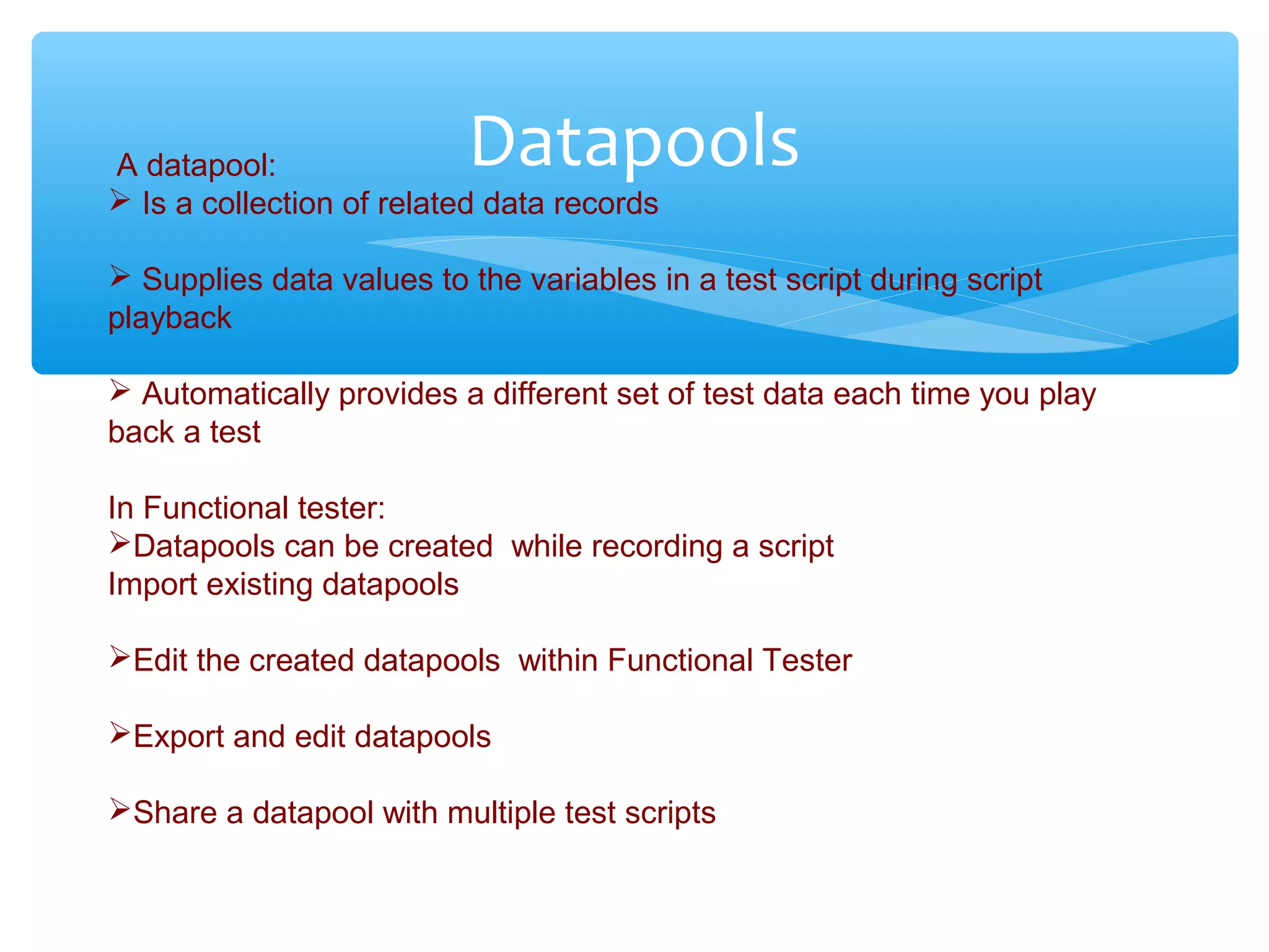 Confidential
DatapoolsA datapool:
 Is a collection of related data records
 Supplies data values to the variables in a test script during script
playback
 Automatically provides a different set of test data each time you play
back a test
In Functional tester:
Datapools can be created while recording a script
Import existing datapools
Edit the created datapools within Functional Tester
Export and edit datapools
Share a datapool with multiple test scripts
 