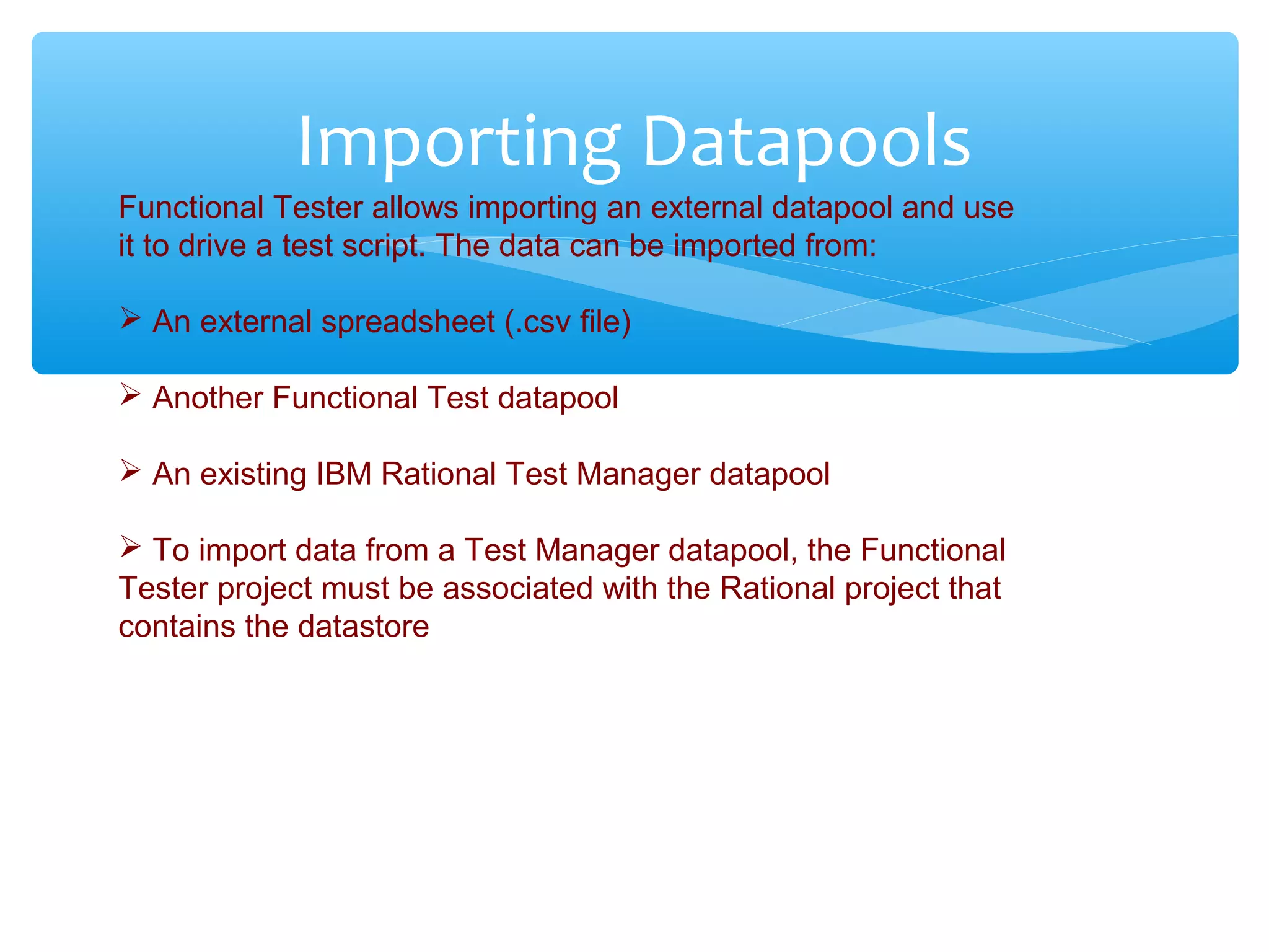 Confidential
Importing Datapools
Functional Tester allows importing an external datapool and use
it to drive a test script. The data can be imported from:
 An external spreadsheet (.csv file)
 Another Functional Test datapool
 An existing IBM Rational Test Manager datapool
 To import data from a Test Manager datapool, the Functional
Tester project must be associated with the Rational project that
contains the datastore
 