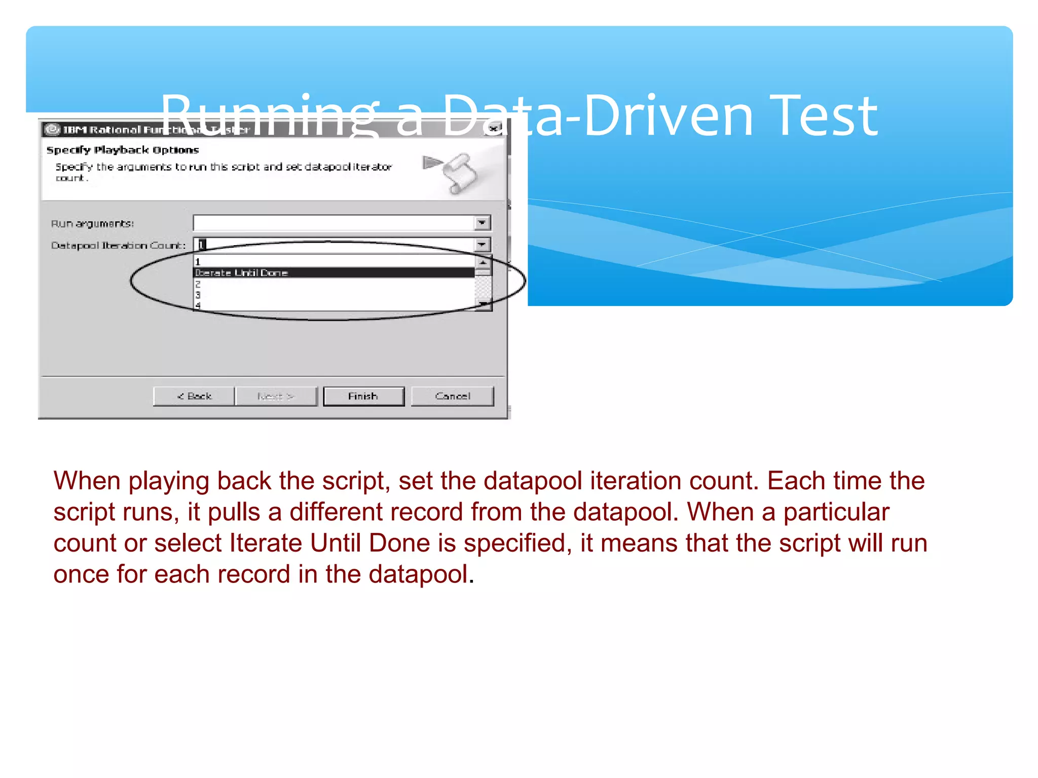 Confidential
Running a Data-Driven Test
When playing back the script, set the datapool iteration count. Each time the
script runs, it pulls a different record from the datapool. When a particular
count or select Iterate Until Done is specified, it means that the script will run
once for each record in the datapool.
 