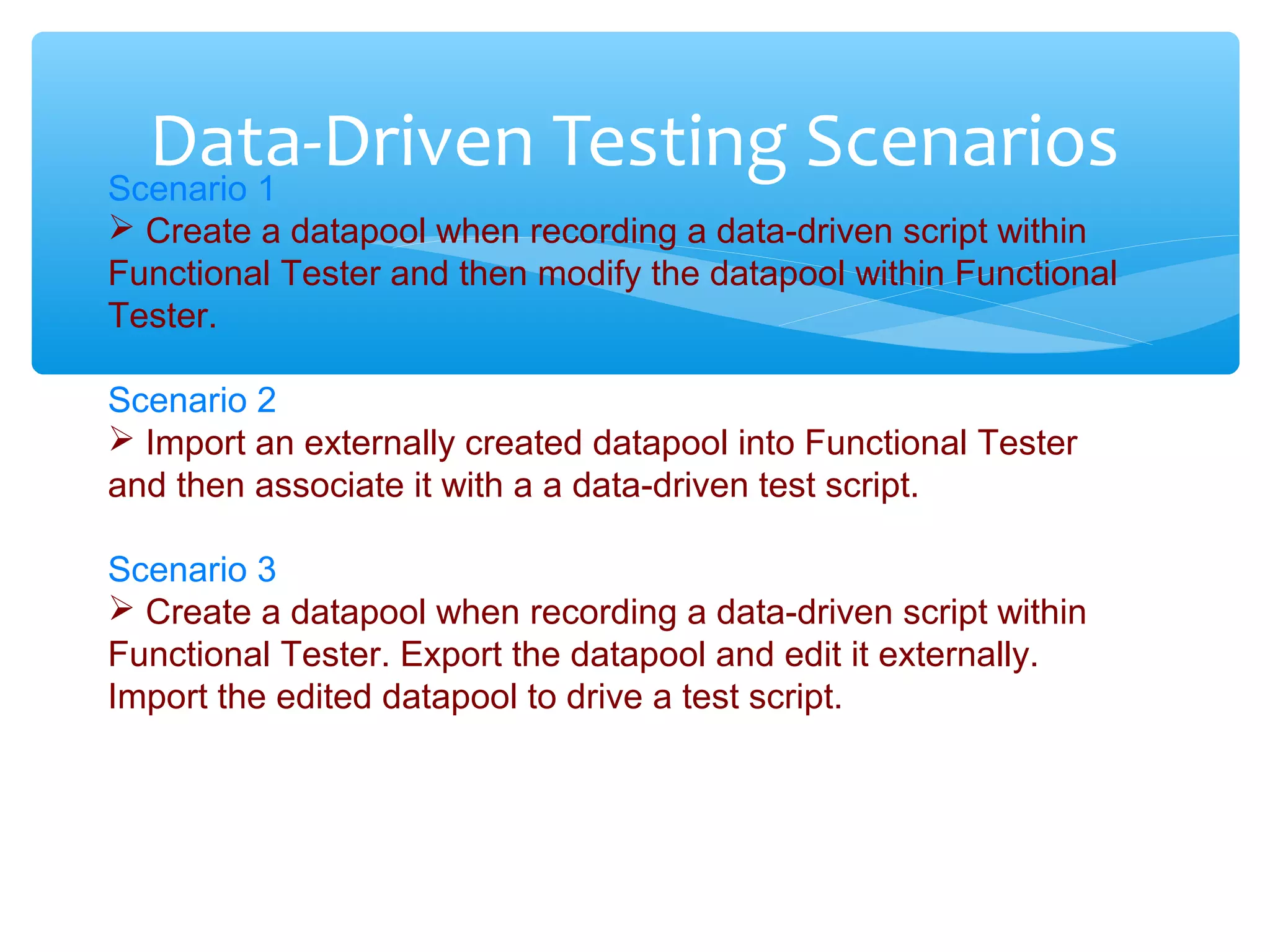 Confidential
Data-Driven Testing ScenariosScenario 1
 Create a datapool when recording a data-driven script within
Functional Tester and then modify the datapool within Functional
Tester.
Scenario 2
 Import an externally created datapool into Functional Tester
and then associate it with a a data-driven test script.
Scenario 3
 Create a datapool when recording a data-driven script within
Functional Tester. Export the datapool and edit it externally.
Import the edited datapool to drive a test script.
 