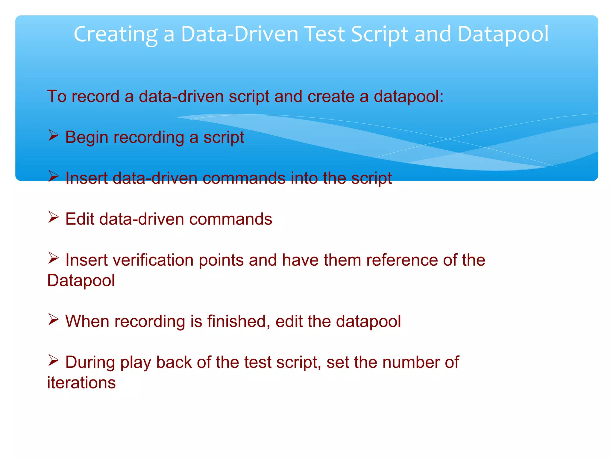 Confidential
Creating a Data-Driven Test Script and Datapool
To record a data-driven script and create a datapool:
 Begin recording a script
 Insert data-driven commands into the script
 Edit data-driven commands
 Insert verification points and have them reference of the
Datapool
 When recording is finished, edit the datapool
 During play back of the test script, set the number of
iterations
 