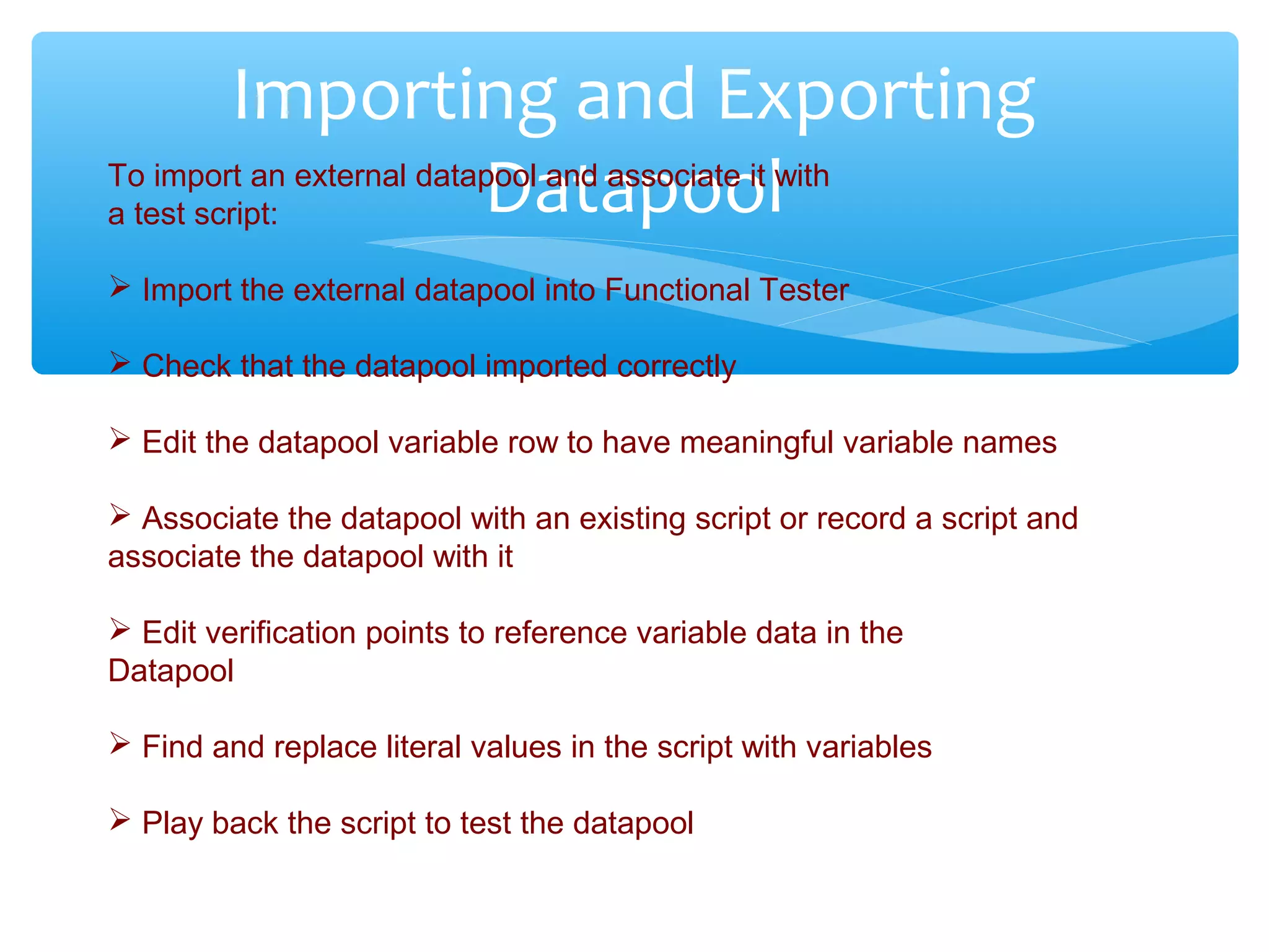 Confidential
Importing and Exporting
DatapoolTo import an external datapool and associate it with
a test script:
 Import the external datapool into Functional Tester
 Check that the datapool imported correctly
 Edit the datapool variable row to have meaningful variable names
 Associate the datapool with an existing script or record a script and
associate the datapool with it
 Edit verification points to reference variable data in the
Datapool
 Find and replace literal values in the script with variables
 Play back the script to test the datapool
 