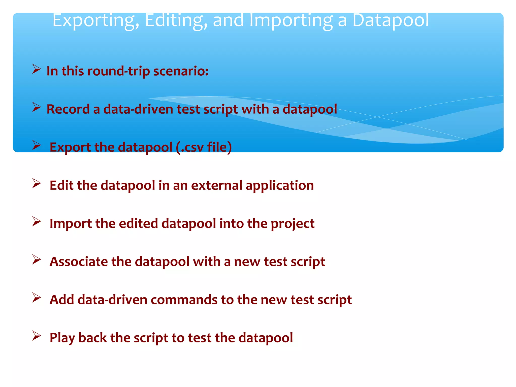 In this round-trip scenario:
 Record a data-driven test script with a datapool
 Export the datapool (.csv file)
 Edit the datapool in an external application
 Import the edited datapool into the project
 Associate the datapool with a new test script
 Add data-driven commands to the new test script
 Play back the script to test the datapool
Confidential
Exporting, Editing, and Importing a Datapool
 