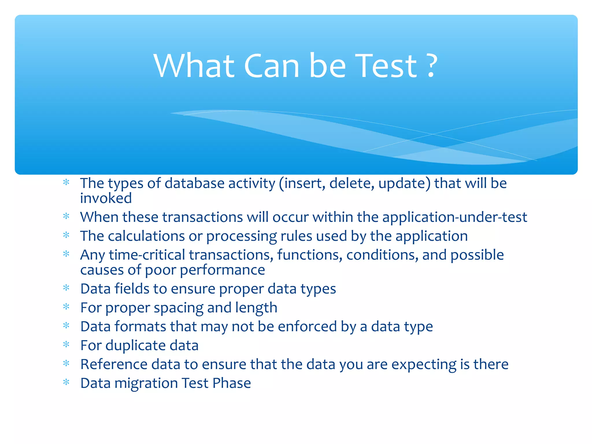 ∗ The types of database activity (insert, delete, update) that will be
invoked
∗ When these transactions will occur within the application-under-test
∗ The calculations or processing rules used by the application
∗ Any time-critical transactions, functions, conditions, and possible
causes of poor performance
∗ Data fields to ensure proper data types
∗ For proper spacing and length
∗ Data formats that may not be enforced by a data type
∗ For duplicate data
∗ Reference data to ensure that the data you are expecting is there
∗ Data migration Test Phase
Confidential
What Can be Test ?
 