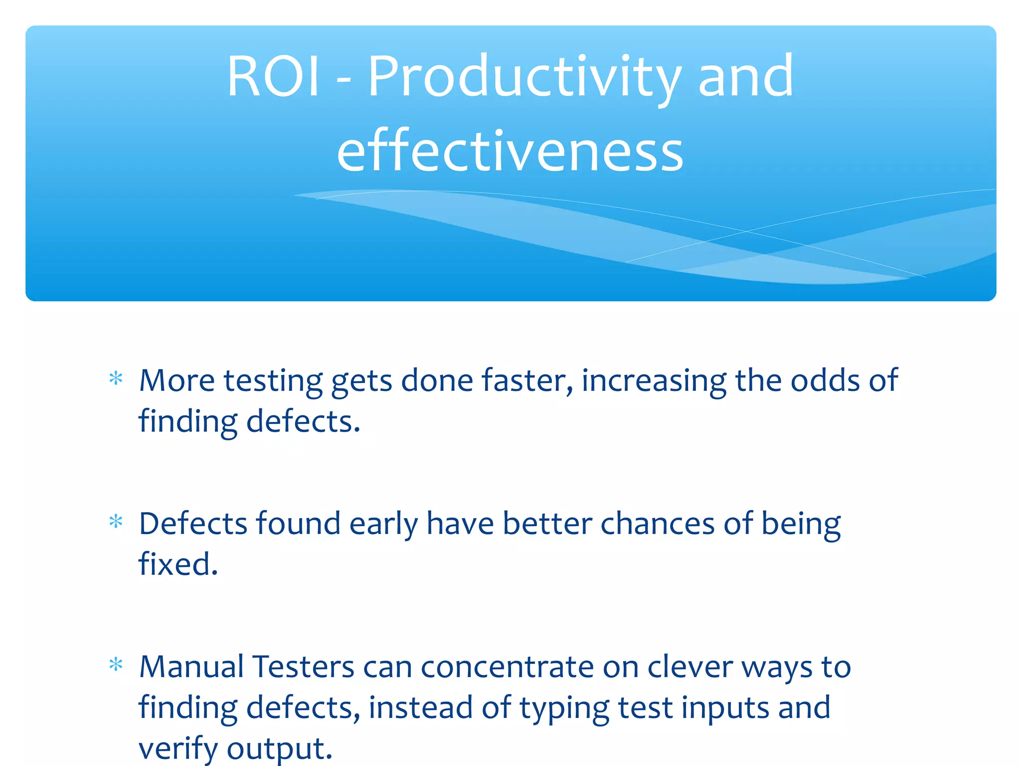 ∗ More testing gets done faster, increasing the odds of
finding defects.
∗ Defects found early have better chances of being
fixed.
∗ Manual Testers can concentrate on clever ways to
finding defects, instead of typing test inputs and
verify output.
Confidential
ROI - Productivity and
effectiveness
 