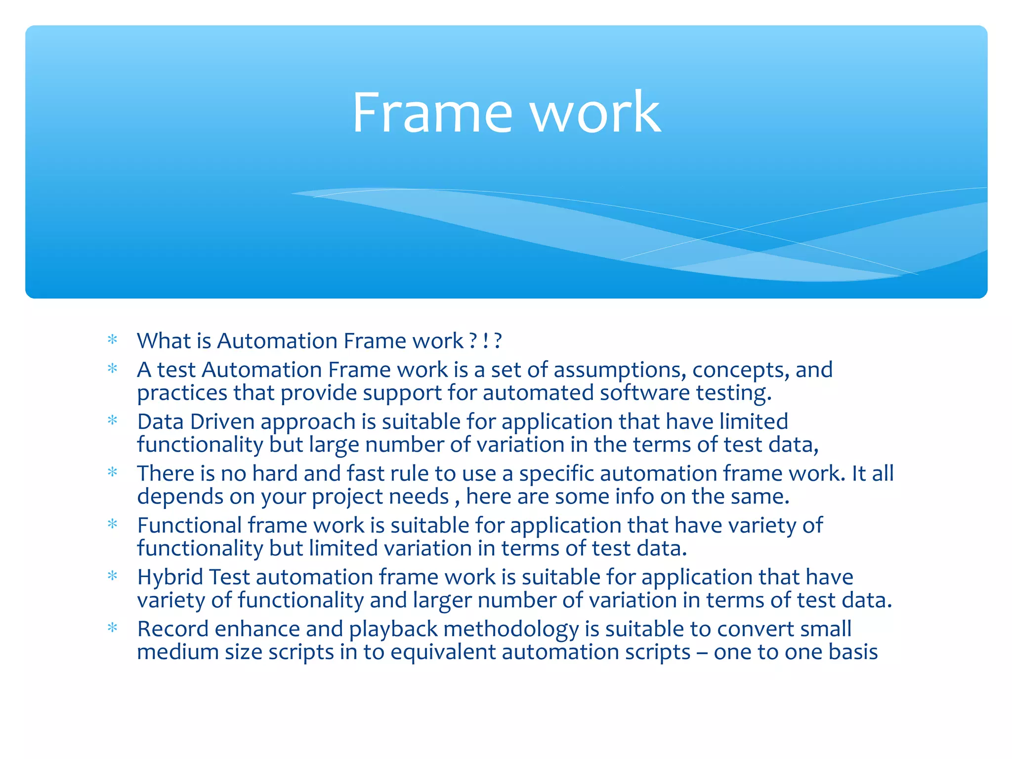 ∗ What is Automation Frame work ? ! ?
∗ A test Automation Frame work is a set of assumptions, concepts, and
practices that provide support for automated software testing.
∗ Data Driven approach is suitable for application that have limited
functionality but large number of variation in the terms of test data,
∗ There is no hard and fast rule to use a specific automation frame work. It all
depends on your project needs , here are some info on the same.
∗ Functional frame work is suitable for application that have variety of
functionality but limited variation in terms of test data.
∗ Hybrid Test automation frame work is suitable for application that have
variety of functionality and larger number of variation in terms of test data.
∗ Record enhance and playback methodology is suitable to convert small
medium size scripts in to equivalent automation scripts – one to one basis
Confidential
Frame work
 