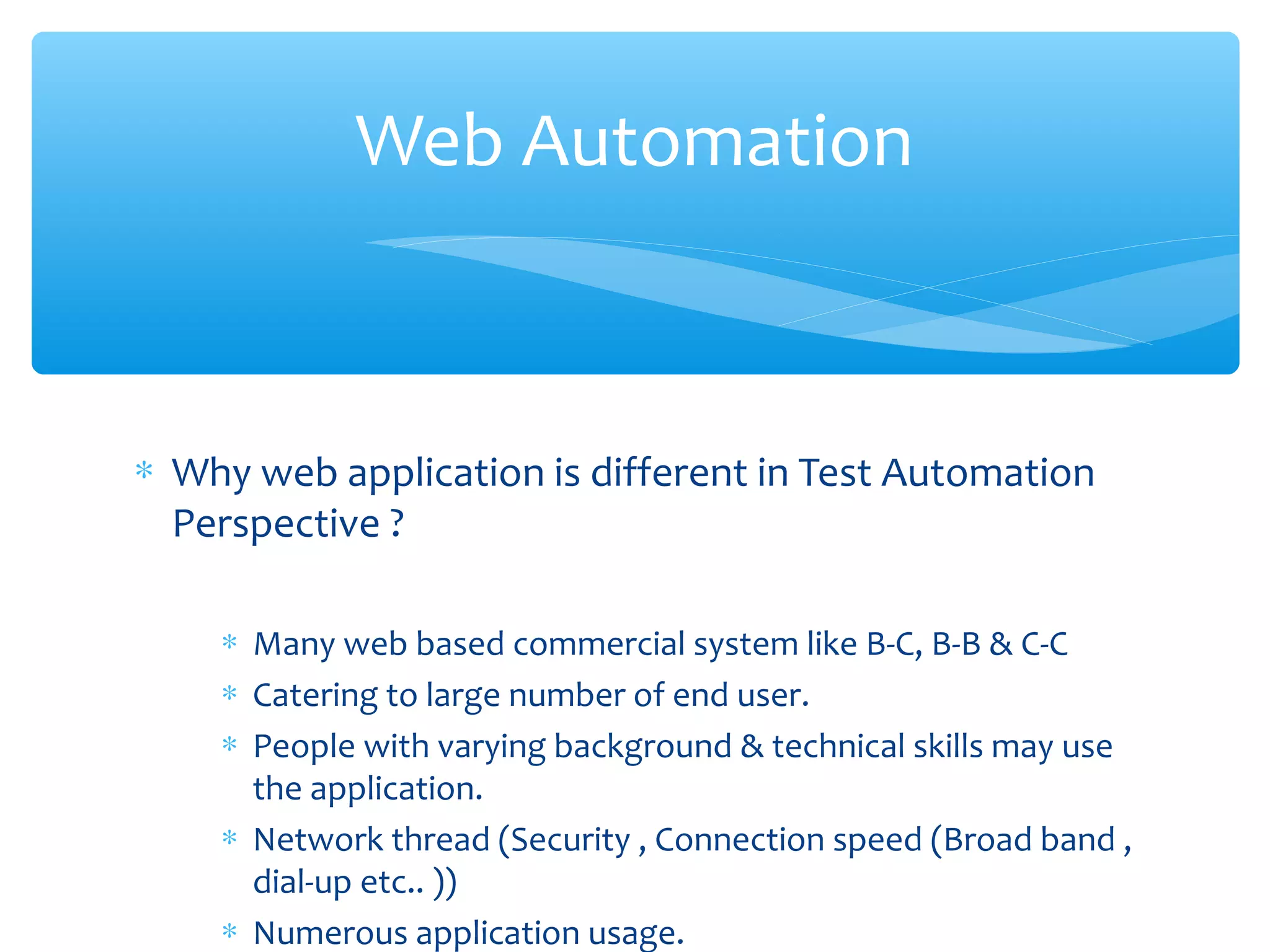 ∗ Why web application is different in Test Automation
Perspective ?
∗ Many web based commercial system like B-C, B-B & C-C
∗ Catering to large number of end user.
∗ People with varying background & technical skills may use
the application.
∗ Network thread (Security , Connection speed (Broad band ,
dial-up etc.. ))
∗ Numerous application usage.
Confidential
Web Automation
 