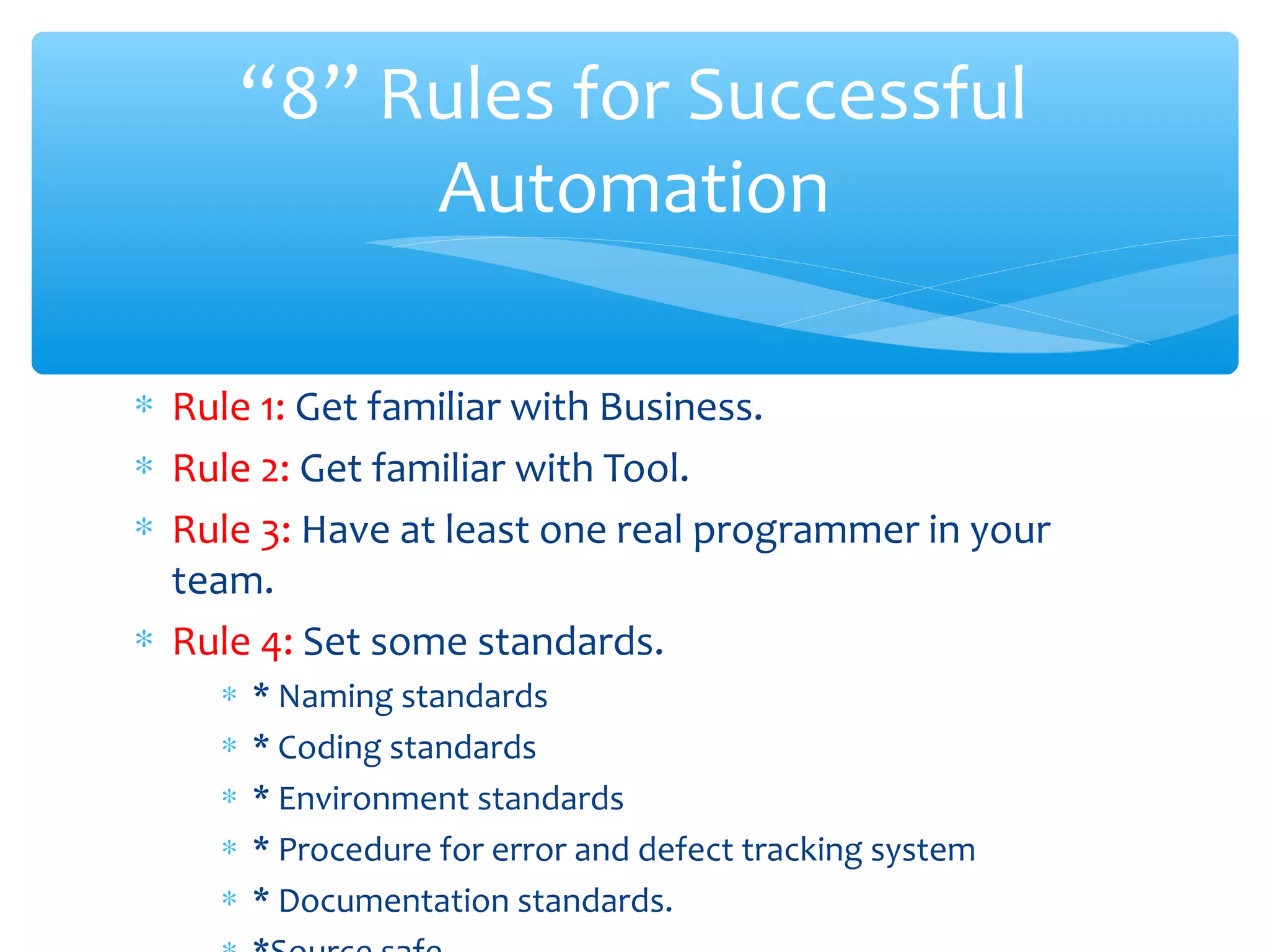∗ Rule 1: Get familiar with Business.
∗ Rule 2: Get familiar with Tool.
∗ Rule 3: Have at least one real programmer in your
team.
∗ Rule 4: Set some standards.
∗ * Naming standards
∗ * Coding standards
∗ * Environment standards
∗ * Procedure for error and defect tracking system
∗ * Documentation standards.Confidential
“8” Rules for Successful
Automation
 