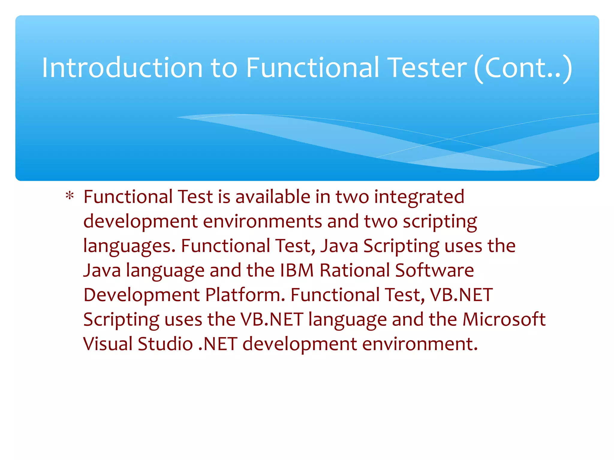 ∗ Functional Test is available in two integrated
development environments and two scripting
languages. Functional Test, Java Scripting uses the
Java language and the IBM Rational Software
Development Platform. Functional Test, VB.NET
Scripting uses the VB.NET language and the Microsoft
Visual Studio .NET development environment.
Confidential
Introduction to Functional Tester (Cont..)
 