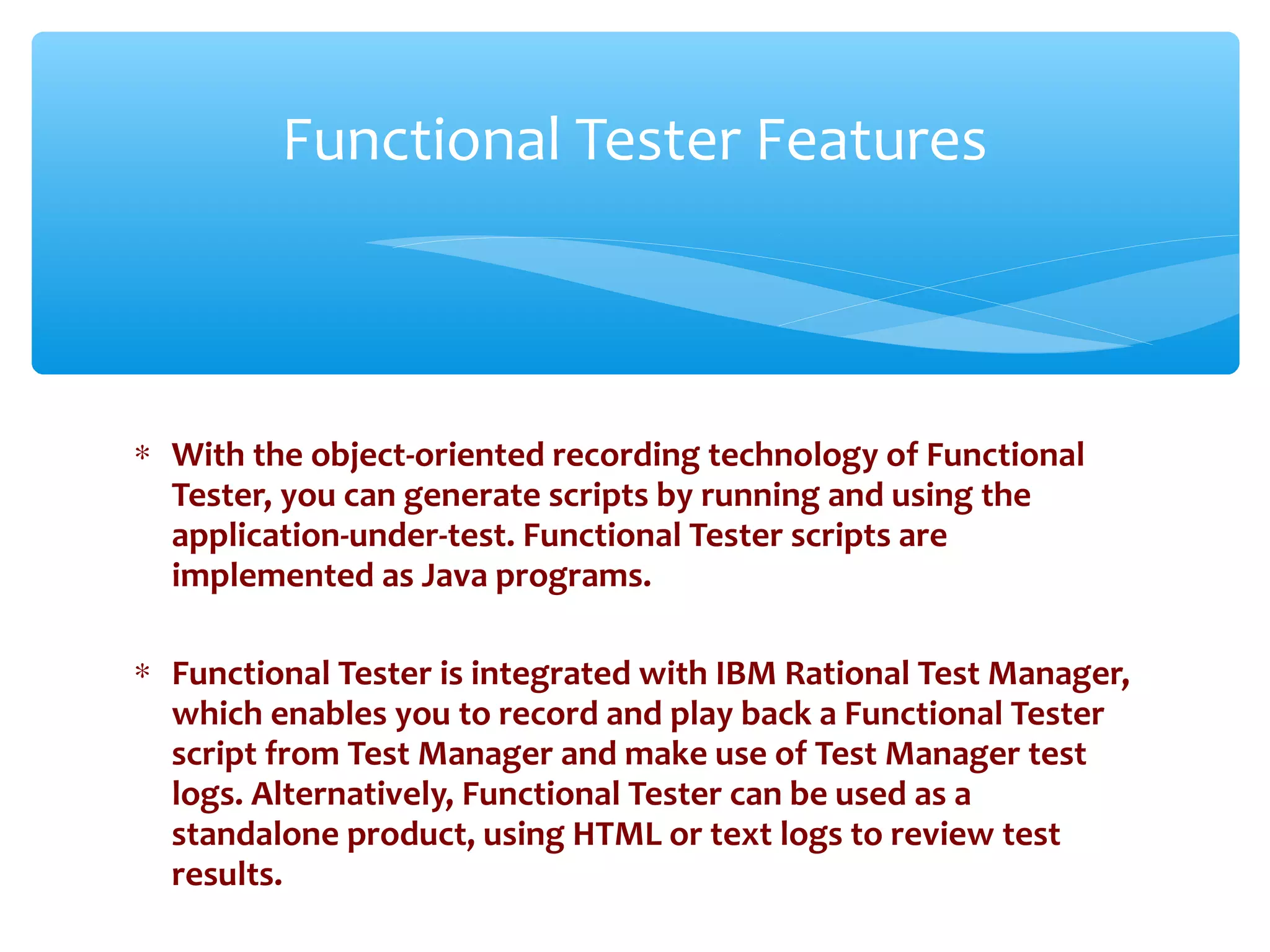 ∗ With the object-oriented recording technology of Functional
Tester, you can generate scripts by running and using the
application-under-test. Functional Tester scripts are
implemented as Java programs.
∗ Functional Tester is integrated with IBM Rational Test Manager,
which enables you to record and play back a Functional Tester
script from Test Manager and make use of Test Manager test
logs. Alternatively, Functional Tester can be used as a
standalone product, using HTML or text logs to review test
results.Confidential
Functional Tester Features
 
