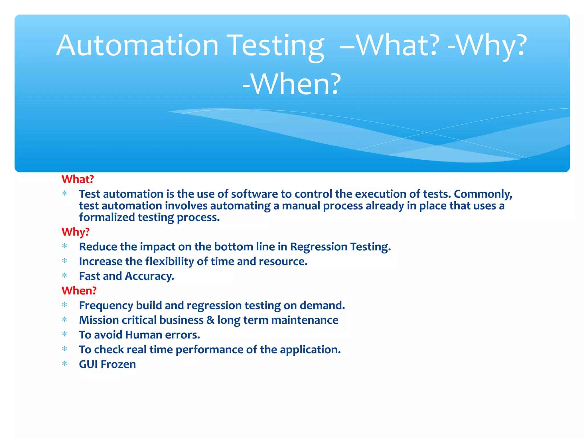What?
∗ Test automation is the use of software to control the execution of tests. Commonly,
test automation involves automating a manual process already in place that uses a
formalized testing process.
Why?
∗ Reduce the impact on the bottom line in Regression Testing.
∗ Increase the flexibility of time and resource.
∗ Fast and Accuracy.
When?
∗ Frequency build and regression testing on demand.
∗ Mission critical business & long term maintenance
∗ To avoid Human errors.
∗ To check real time performance of the application.
∗ GUI Frozen
Confidential
Automation Testing –What? -Why?
-When?
 