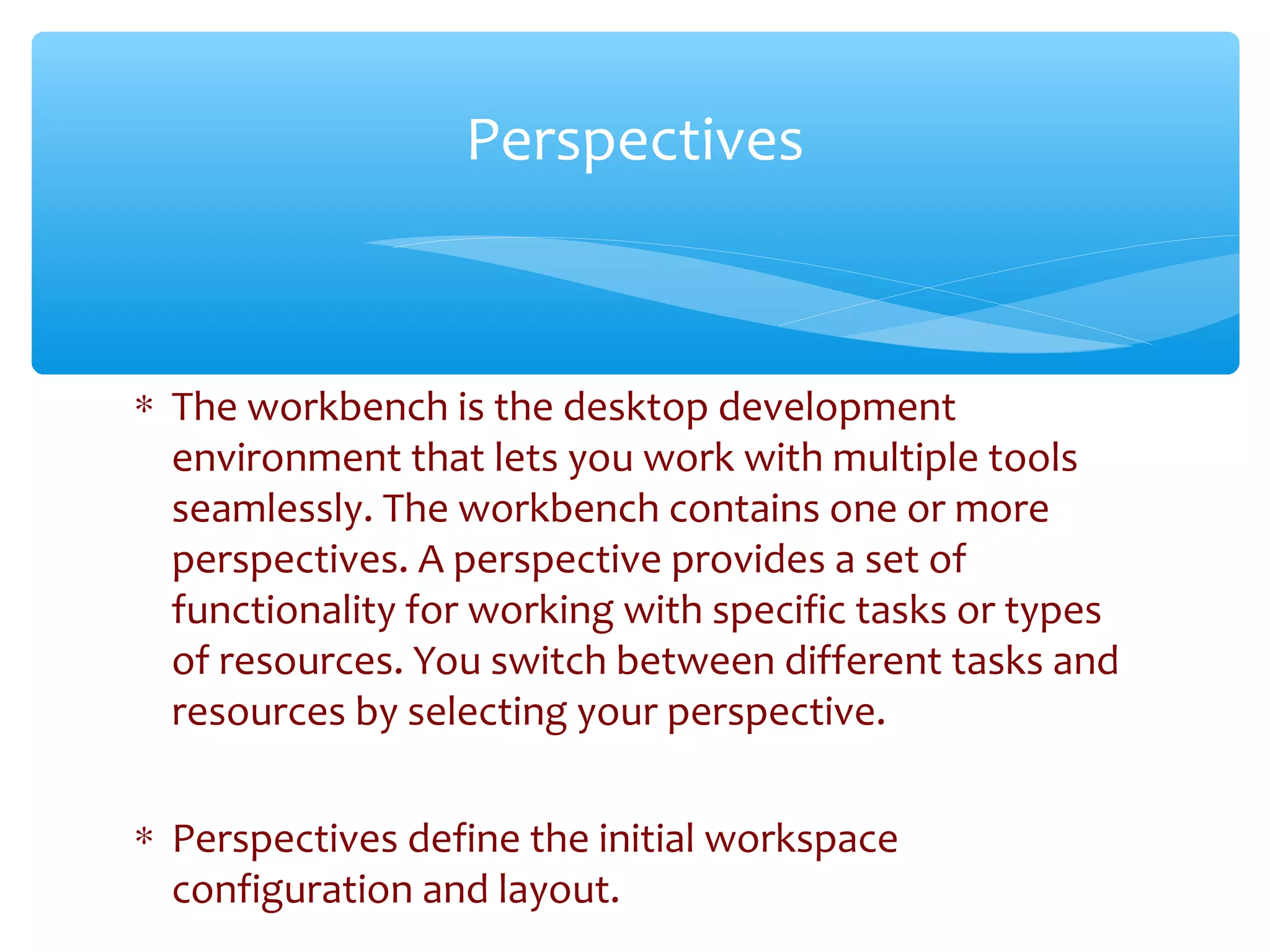 ∗ The workbench is the desktop development
environment that lets you work with multiple tools
seamlessly. The workbench contains one or more
perspectives. A perspective provides a set of
functionality for working with specific tasks or types
of resources. You switch between different tasks and
resources by selecting your perspective.
∗ Perspectives define the initial workspace
configuration and layout.Confidential
Perspectives
 