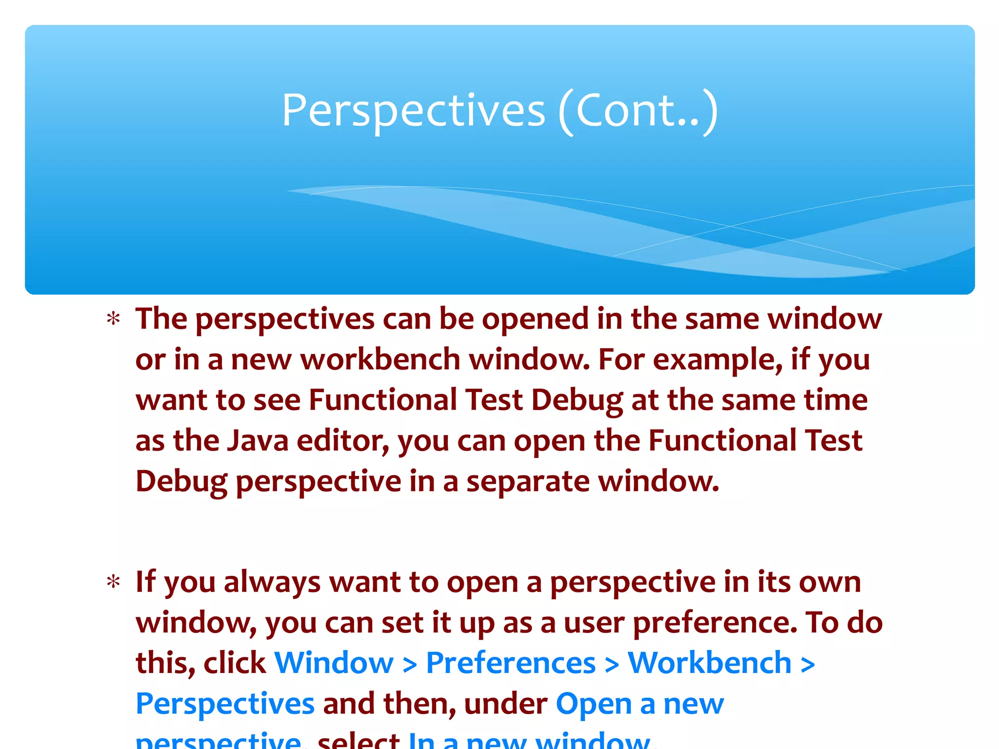 ∗ The perspectives can be opened in the same window
or in a new workbench window. For example, if you
want to see Functional Test Debug at the same time
as the Java editor, you can open the Functional Test
Debug perspective in a separate window.
∗ If you always want to open a perspective in its own
window, you can set it up as a user preference. To do
this, click Window > Preferences > Workbench >
Perspectives and then, under Open a newConfidential
Perspectives (Cont..)
 