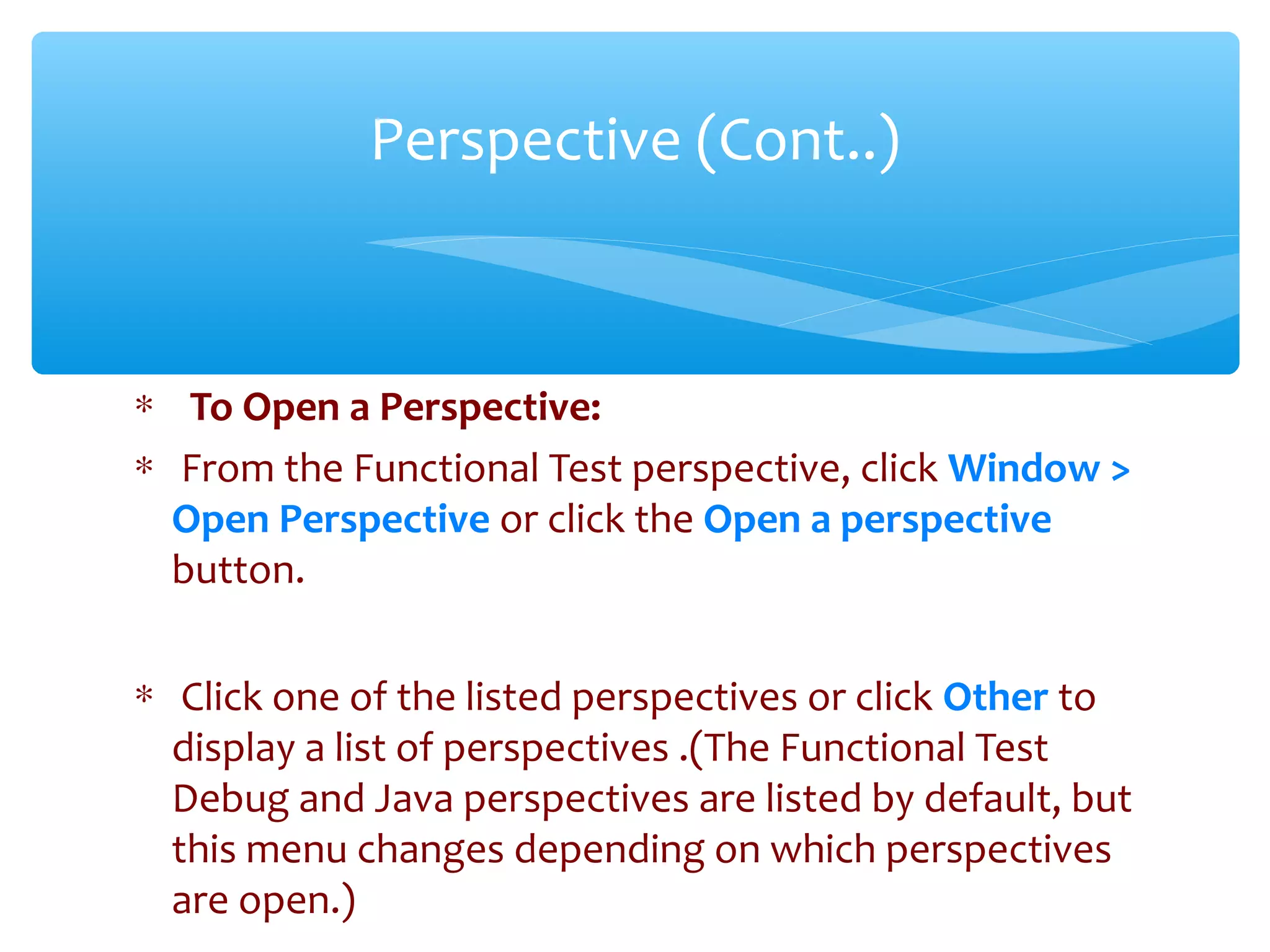 ∗ To Open a Perspective:
∗ From the Functional Test perspective, click Window >
Open Perspective or click the Open a perspective
button.
∗ Click one of the listed perspectives or click Other to
display a list of perspectives .(The Functional Test
Debug and Java perspectives are listed by default, but
this menu changes depending on which perspectives
are open.)Confidential
Perspective (Cont..)
 