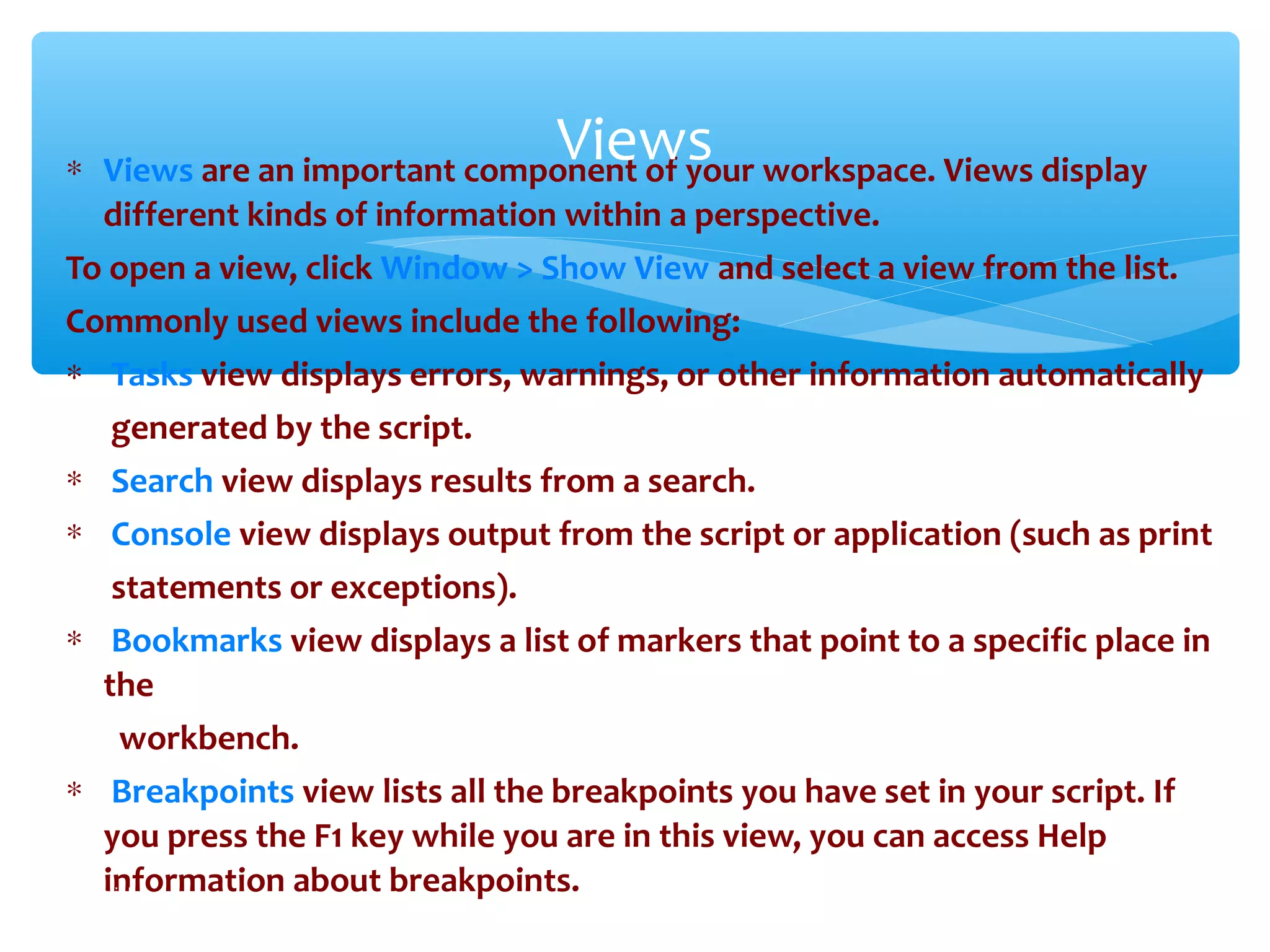 ∗ Views are an important component of your workspace. Views display
different kinds of information within a perspective.
To open a view, click Window > Show View and select a view from the list.
Commonly used views include the following:
∗ Tasks view displays errors, warnings, or other information automatically
generated by the script.
∗ Search view displays results from a search.
∗ Console view displays output from the script or application (such as print
statements or exceptions).
∗ Bookmarks view displays a list of markers that point to a specific place in
the
workbench.
∗ Breakpoints view lists all the breakpoints you have set in your script. If
you press the F1 key while you are in this view, you can access Help
information about breakpoints.Confidential
Views
 