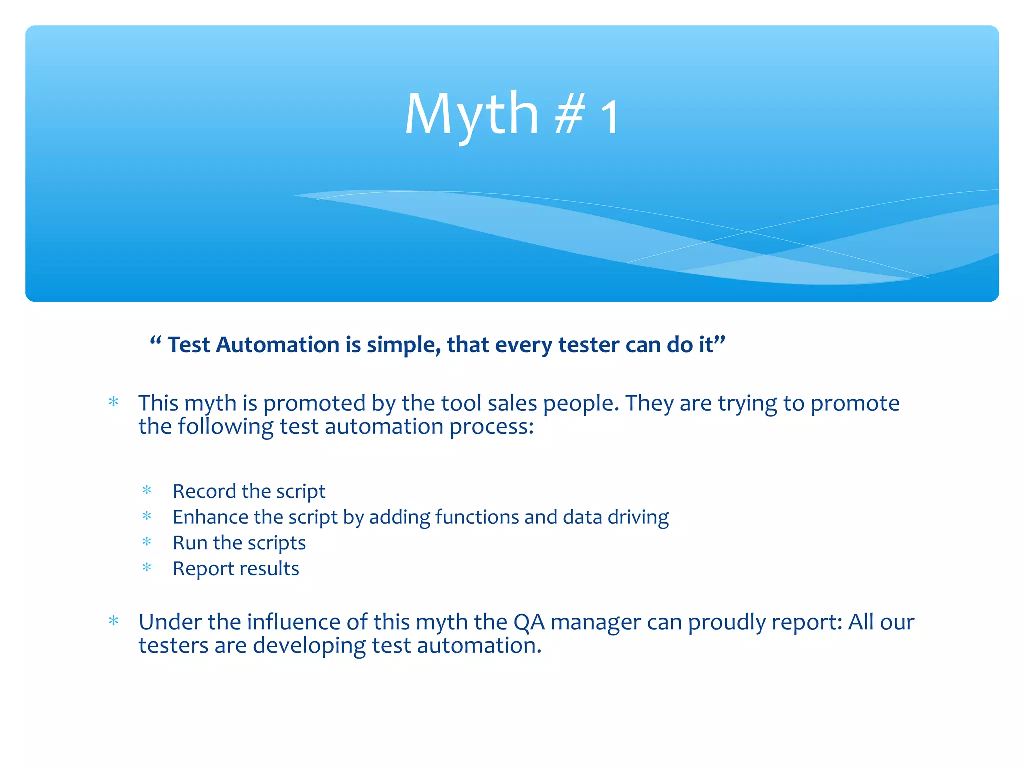 “ Test Automation is simple, that every tester can do it”
∗ This myth is promoted by the tool sales people. They are trying to promote
the following test automation process:
∗ Record the script
∗ Enhance the script by adding functions and data driving
∗ Run the scripts
∗ Report results
∗ Under the influence of this myth the QA manager can proudly report: All our
testers are developing test automation.
Confidential
Myth # 1
 