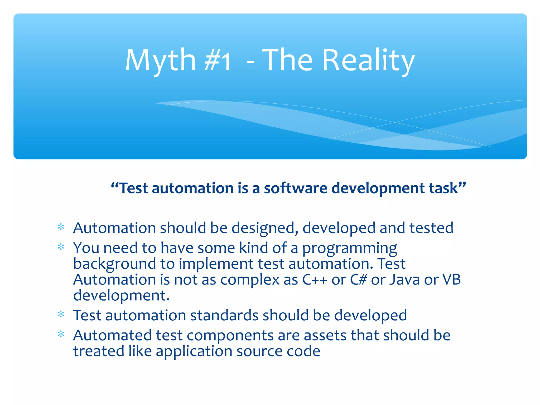 “Test automation is a software development task”
∗ Automation should be designed, developed and tested
∗ You need to have some kind of a programming
background to implement test automation. Test
Automation is not as complex as C++ or C# or Java or VB
development.
∗ Test automation standards should be developed
∗ Automated test components are assets that should be
treated like application source code
Confidential
Myth #1 - The Reality
 