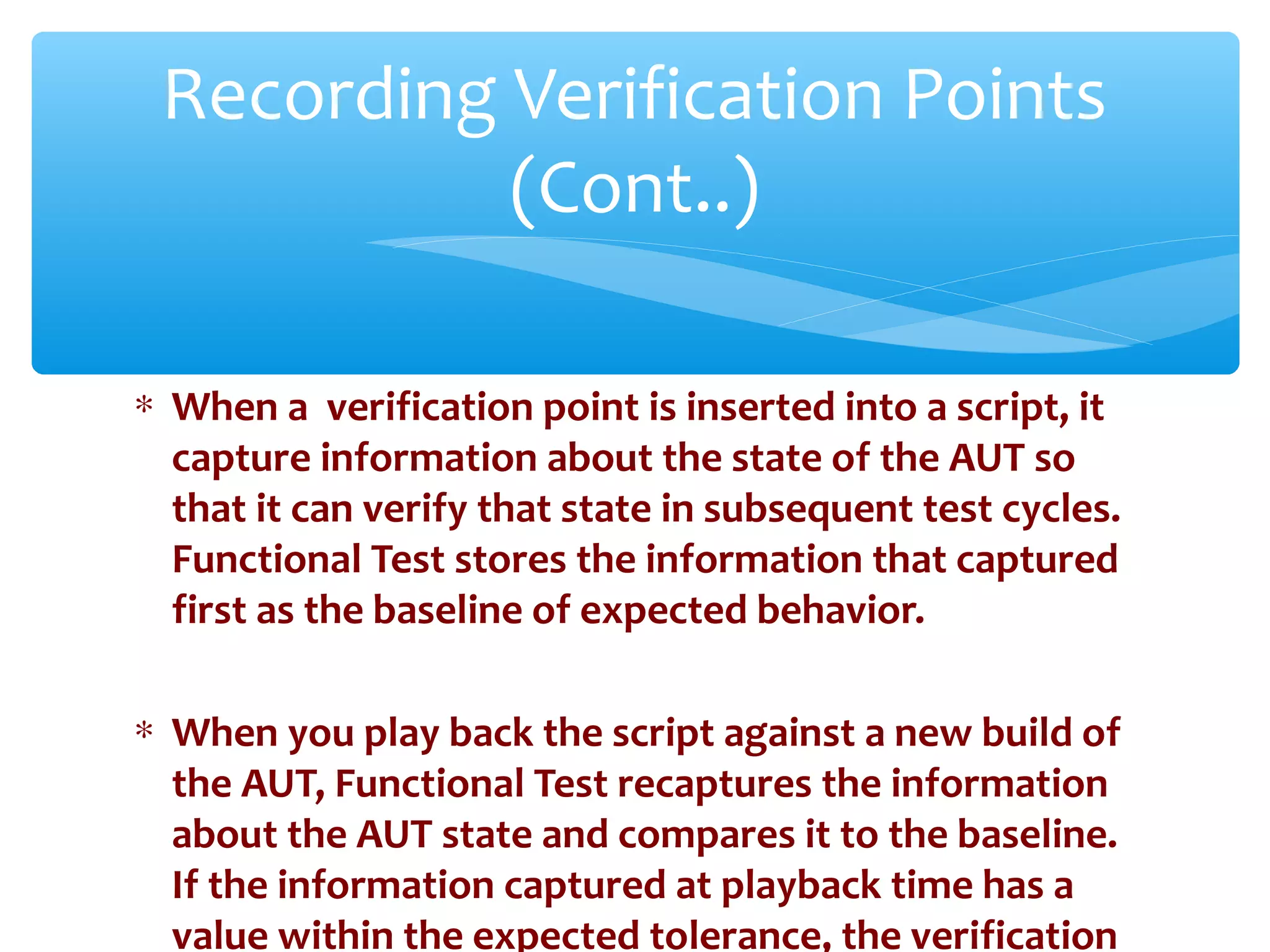 ∗ When a verification point is inserted into a script, it
capture information about the state of the AUT so
that it can verify that state in subsequent test cycles.
Functional Test stores the information that captured
first as the baseline of expected behavior.
∗ When you play back the script against a new build of
the AUT, Functional Test recaptures the information
about the AUT state and compares it to the baseline.
If the information captured at playback time has a
value within the expected tolerance, the verification
Confidential
Recording Verification Points
(Cont..)
 