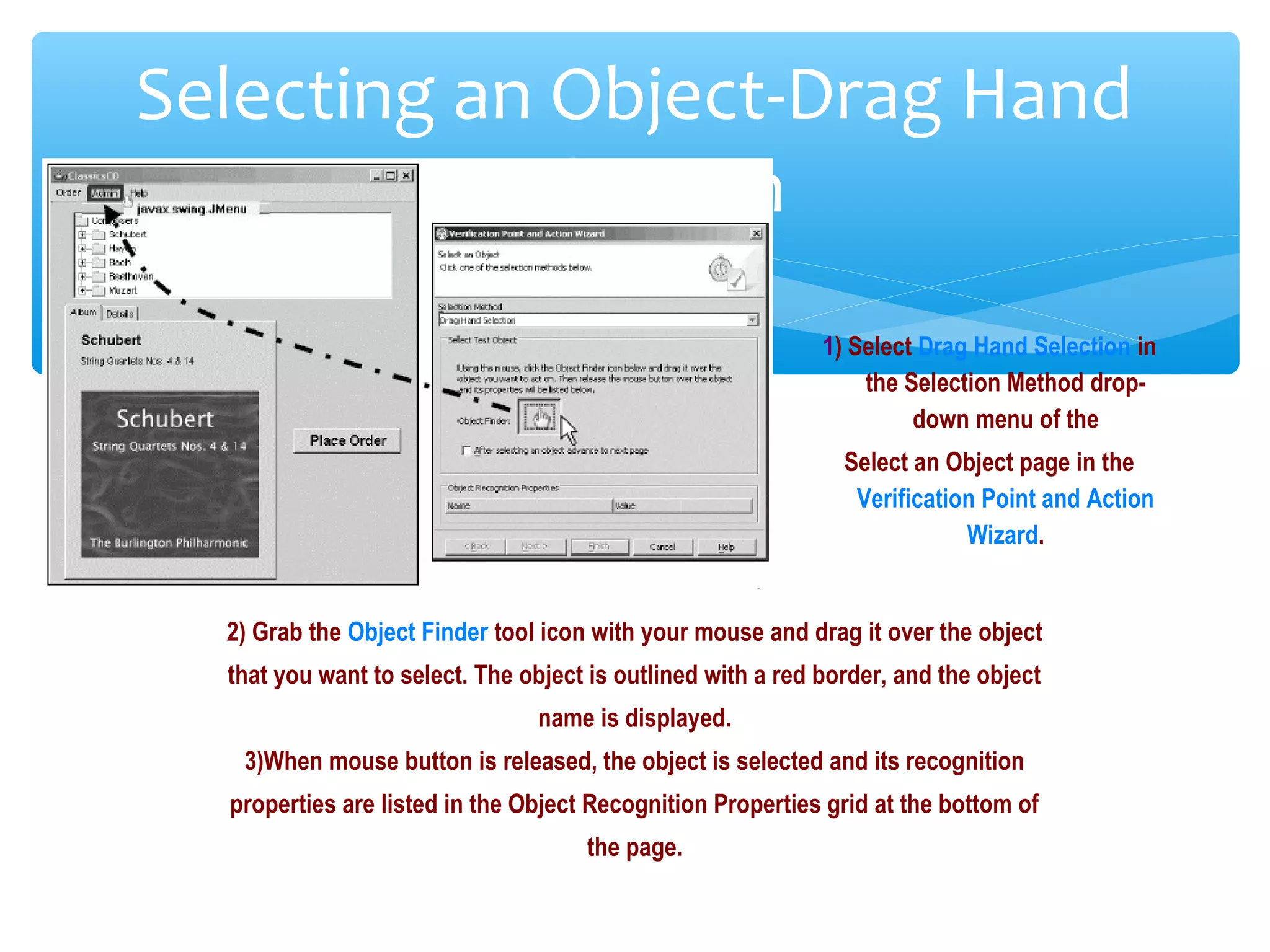 Confidential
Selecting an Object-Drag Hand
Selection
1) Select Drag Hand Selection in
the Selection Method drop-
down menu of the
Select an Object page in the
Verification Point and Action
Wizard.
2) Grab the Object Finder tool icon with your mouse and drag it over the object
that you want to select. The object is outlined with a red border, and the object
name is displayed.
3)When mouse button is released, the object is selected and its recognition
properties are listed in the Object Recognition Properties grid at the bottom of
the page.
 