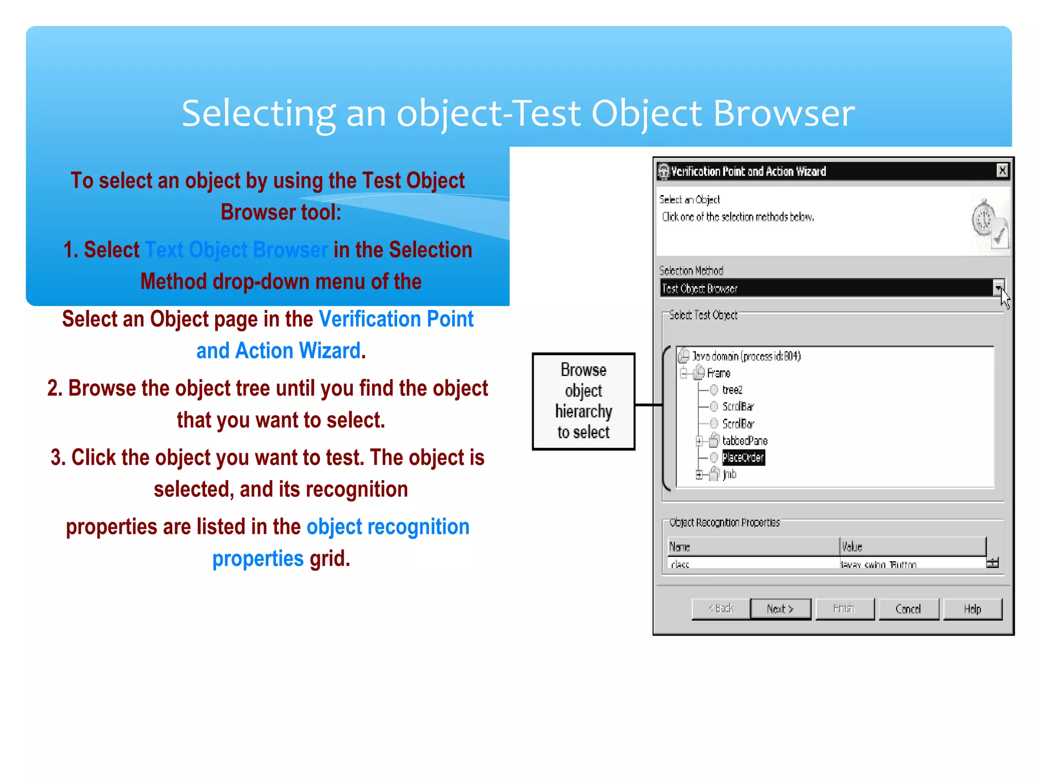 Confidential
Selecting an object-Test Object Browser
To select an object by using the Test Object
Browser tool:
1. Select Text Object Browser in the Selection
Method drop-down menu of the
Select an Object page in the Verification Point
and Action Wizard.
2. Browse the object tree until you find the object
that you want to select.
3. Click the object you want to test. The object is
selected, and its recognition
properties are listed in the object recognition
properties grid.
 
