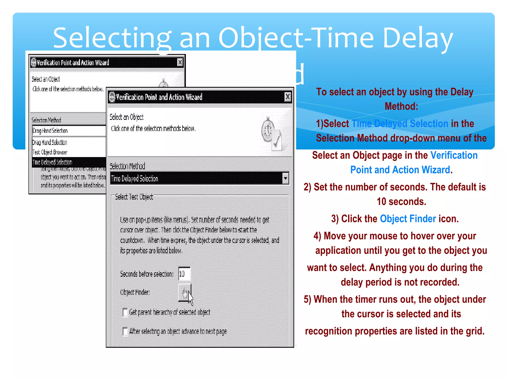 Confidential
Selecting an Object-Time Delay
Method To select an object by using the Delay
Method:
1)Select Time Delayed Selection in the
Selection Method drop-down menu of the
Select an Object page in the Verification
Point and Action Wizard.
2) Set the number of seconds. The default is
10 seconds.
3) Click the Object Finder icon.
4) Move your mouse to hover over your
application until you get to the object you
want to select. Anything you do during the
delay period is not recorded.
5) When the timer runs out, the object under
the cursor is selected and its
recognition properties are listed in the grid.
 