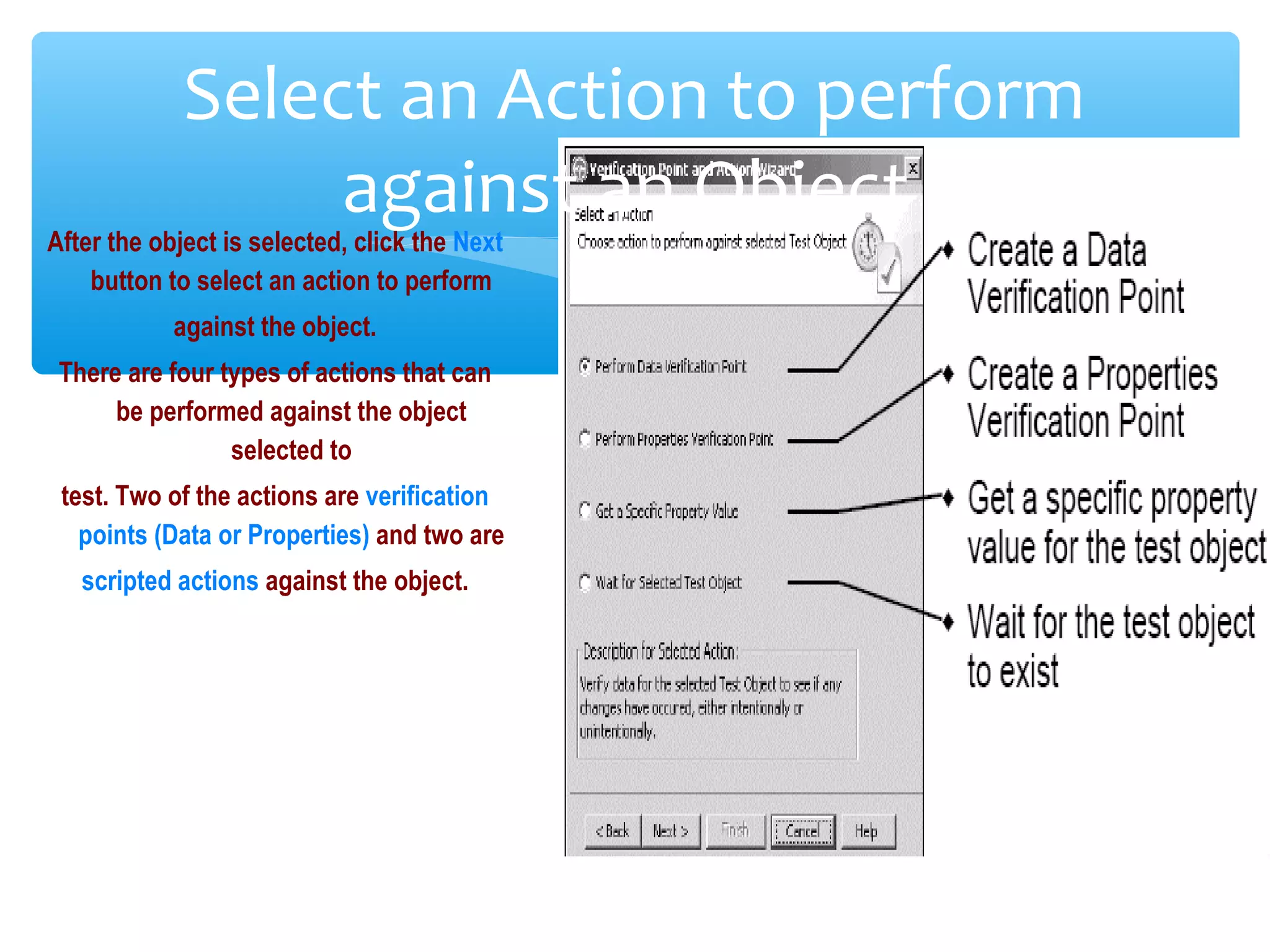 Confidential
Select an Action to perform
against an Object
After the object is selected, click the Next
button to select an action to perform
against the object.
There are four types of actions that can
be performed against the object
selected to
test. Two of the actions are verification
points (Data or Properties) and two are
scripted actions against the object.
 