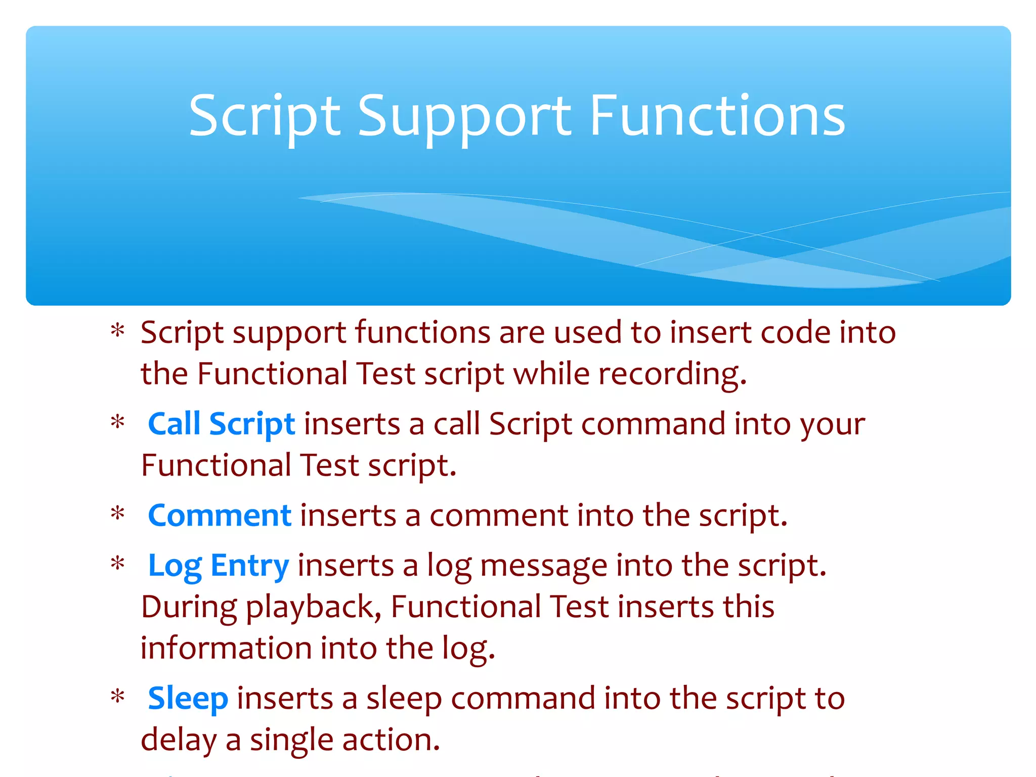 ∗ Script support functions are used to insert code into
the Functional Test script while recording.
∗ Call Script inserts a call Script command into your
Functional Test script.
∗ Comment inserts a comment into the script.
∗ Log Entry inserts a log message into the script.
During playback, Functional Test inserts this
information into the log.
∗ Sleep inserts a sleep command into the script to
delay a single action.Confidential
Script Support Functions
 