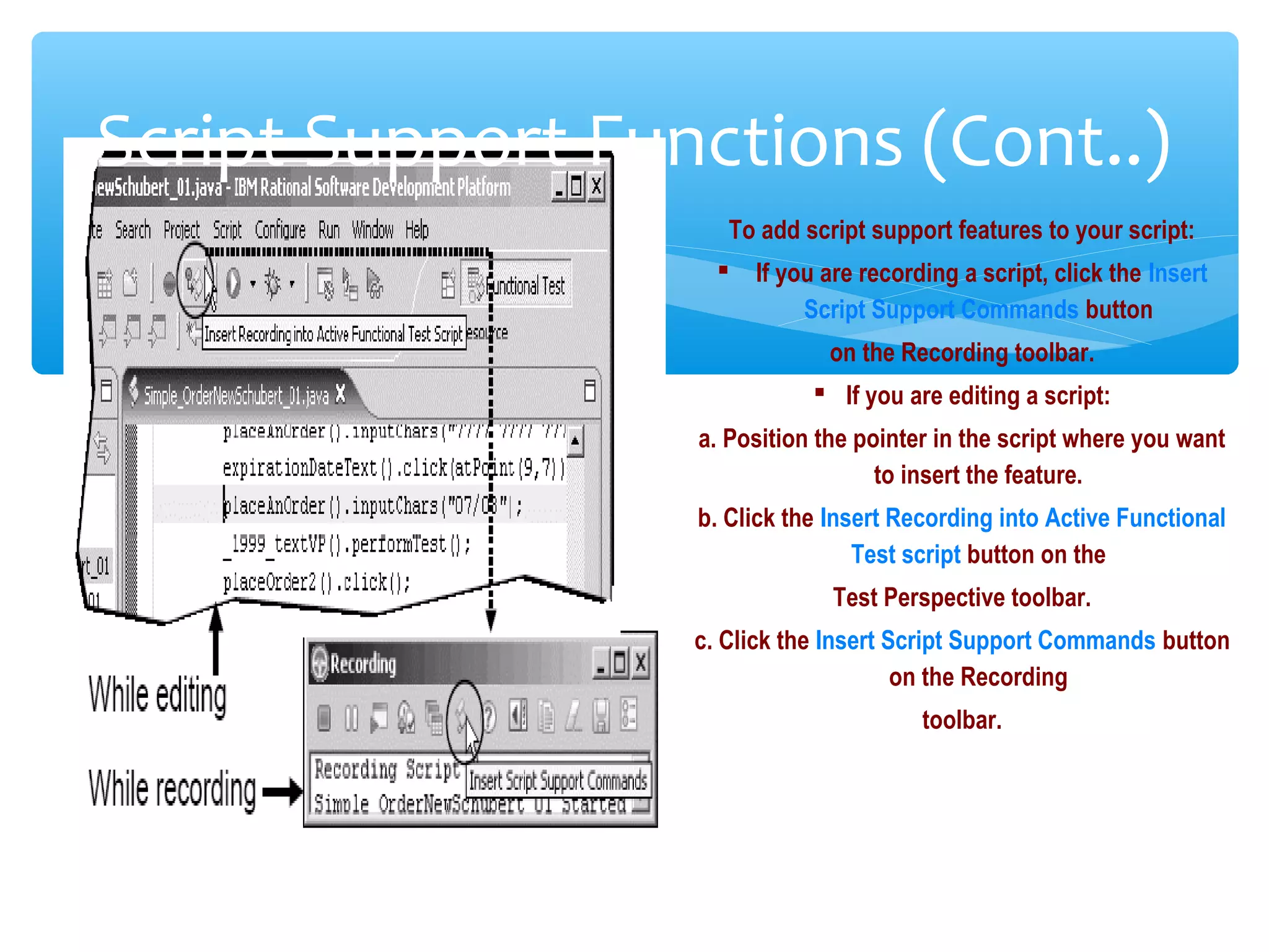 Confidential
Script Support Functions (Cont..)
To add script support features to your script:
 If you are recording a script, click the Insert
Script Support Commands button
on the Recording toolbar.
 If you are editing a script:
a. Position the pointer in the script where you want
to insert the feature.
b. Click the Insert Recording into Active Functional
Test script button on the
Test Perspective toolbar.
c. Click the Insert Script Support Commands button
on the Recording
toolbar.
 