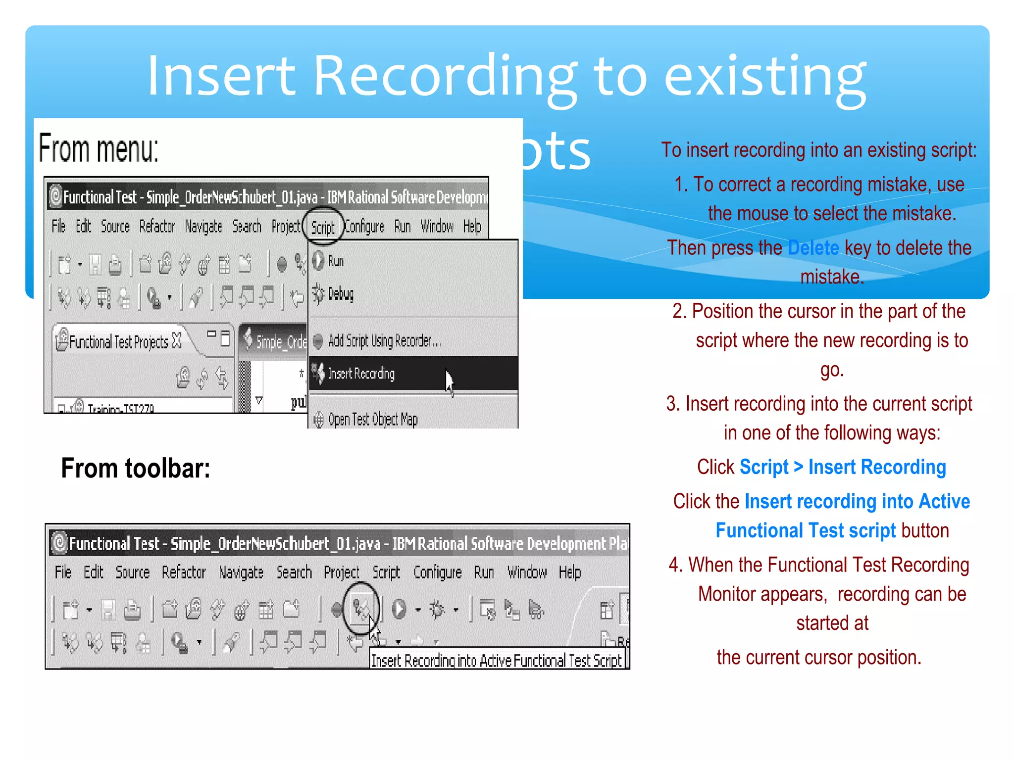 Confidential
Insert Recording to existing
scripts
From toolbar:
To insert recording into an existing script:
1. To correct a recording mistake, use
the mouse to select the mistake.
Then press the Delete key to delete the
mistake.
2. Position the cursor in the part of the
script where the new recording is to
go.
3. Insert recording into the current script
in one of the following ways:
Click Script > Insert Recording
Click the Insert recording into Active
Functional Test script button
4. When the Functional Test Recording
Monitor appears, recording can be
started at
the current cursor position.
 