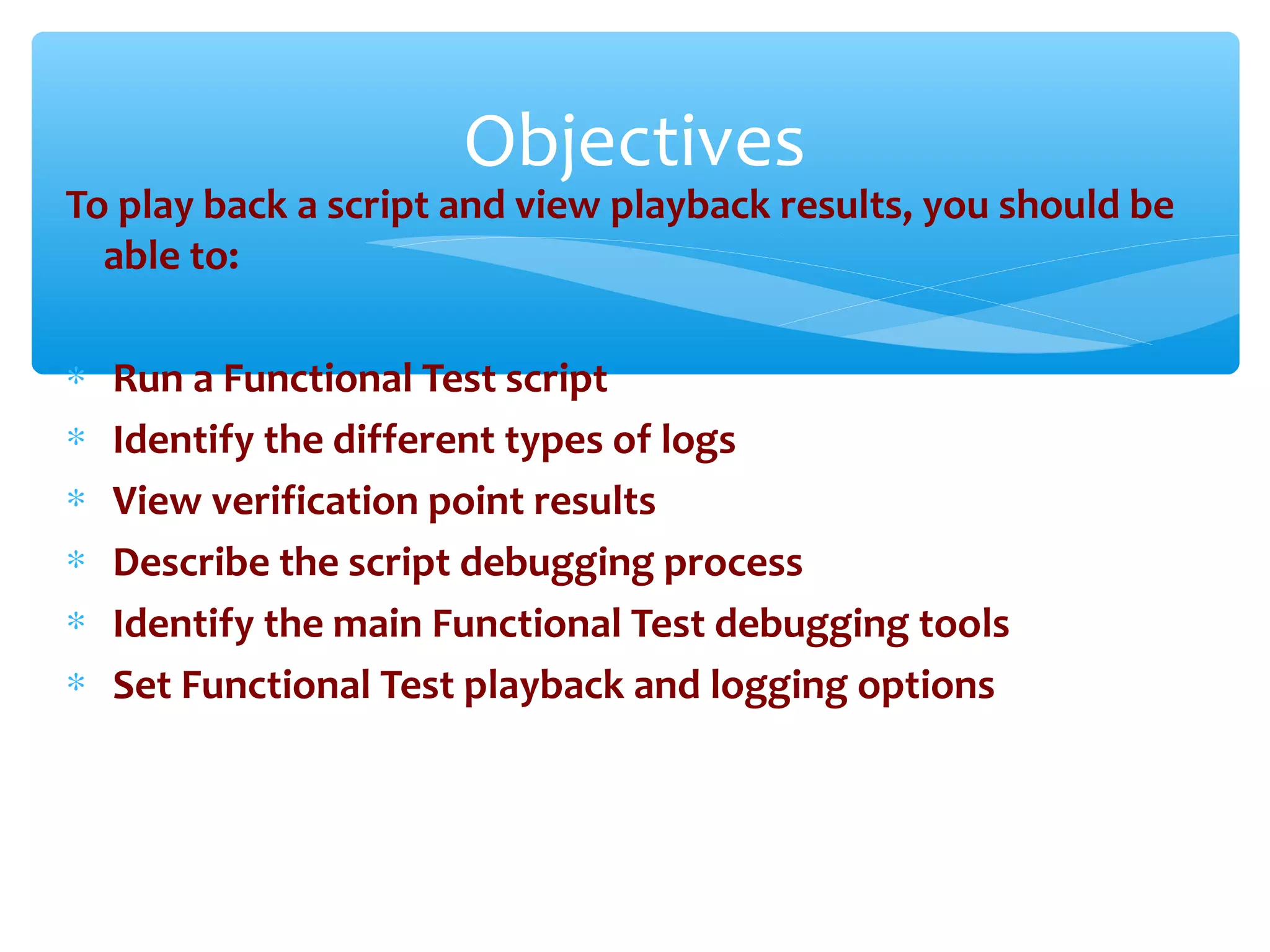 To play back a script and view playback results, you should be
able to:
∗ Run a Functional Test script
∗ Identify the different types of logs
∗ View verification point results
∗ Describe the script debugging process
∗ Identify the main Functional Test debugging tools
∗ Set Functional Test playback and logging options
Confidential
Objectives
 